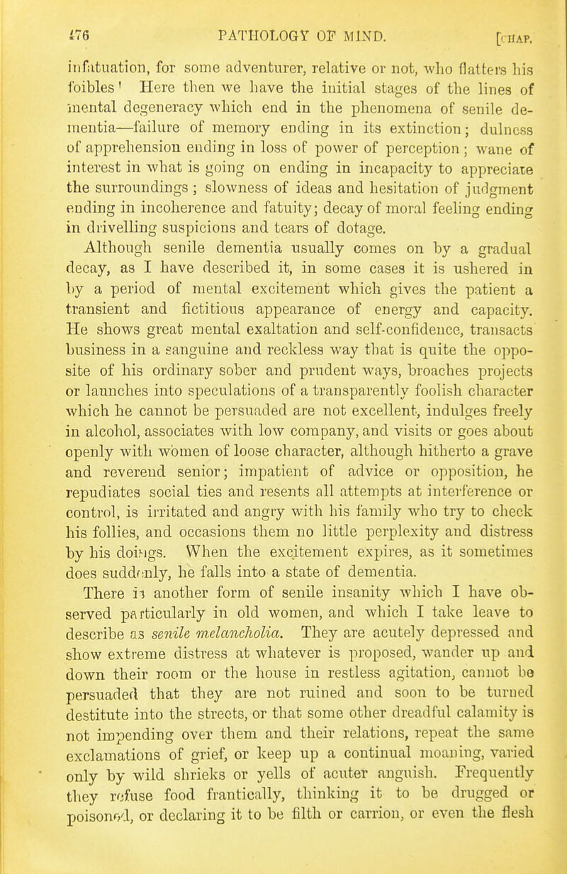 infatuation, for some adventurer, relative or not, who flatters his foibles' Here then we have the initial stages of the lines of mental degeneracy which end in the phenomena of senile de- mentia—failure of memory ending in its extinction; dulncss of apprehension ending in loss of power of perception; wane of interest in what is going on ending in incapacity to appreciate the surroundings ; slowness of ideas and hesitation of judgment ending in incoherence and fatuity; decay of moral feeling ending in drivelling suspicions and tears of dotage. Although senile dementia usually comes on by a gradual decay, as I have described it, in some cases it is ushered in by a period of mental excitement which gives the patient a transient and fictitious appearance of energy and capacity. He shows great mental exaltation and self-confidence, transacts business in a sanguine and reckless way that is quite the oppo- site of his ordinary sober and prudent ways, broaches projects or launches into speculations of a transparently foolish character which he cannot be persuaded are not excellent, indulges freely in alcohol, associates with low company, and visits or goes about openly with women of loose character, although hitherto a grave and reverend senior; impatient of advice or opposition, he repudiates social ties and resents all attempts at interference or control, is irritated and angiy with his family who try to check his follies, and occasions them no little perplexity and distress by his doiMgs. When the excitement expires, as it sometimes does suddf;nly, he falls into a state of dementia. There ii another form of senile insanity which I have ob- served particularly in old women, and which I take leave to describe as senile melancholia. They are acutely depressed and show extreme distress at whatever is proposed, wander up and down their room or the house in restless agitation, cannot bo persuaded that they are not ruined and soon to be turned destitute into the streets, or that some other dreadful calamity is not impending over them and their relations, repeat the same exclamations of grief, or keep up a continual moaning, varied only by wild shrieks or yells of acuter anguish. Frequently they refuse food frantically, thinking it to be drugged or poisonod, or declaring it to be filth or carrion, or even the flesh