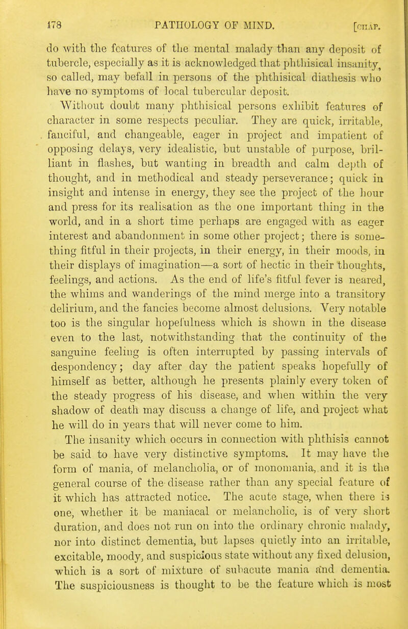 do with the features of the mental malady than any deposit of tubercle, especially as it is acknowledged that phthisical insanity, so called, may befall in persons of the phthisical diathesis who liave no symptoms of local tubercular deposit. Without doubt many phthisical persons exhibit features of character in some respects peculiar. They are quick, irritable, fanciful, and changeable, eager in project and impatient of opposing delays, very idealistic, but unstable of purpose, bril- liant in flashes, but wanting in breadth and calm depth of thought, and in methodical and steady perseverance; quick in insight and intense in energy, they see the project of the hour and press for its realisation as the one important thing in the world, and in a short time perhaps are engaged with as eager interest and abandonment in some other project; there is some- thing fitful in their projects, in their energy, in their moods, in their displays of imagination—a sort of hectic in their thoughts, feelings, and actions. As the end of life's fitful fever is neared, the whims and wanderings of the mind merge into a transitory delirium, and the fancies become almost delusions. Very notable too is the singular hopefulness which is shown in the disease even to the last, notwithstanding that the continuity of the sanguine feeling is often interrupted by passing intervals of despondency; day after day the patient speaks hopefully of himself as better, although he presents plainly every token of the steady progress of his disease, and when within the very shadow of death may discuss a change of life, and project what he will do in years that will never come to him. The insanity which occurs in connection with phthisis cannot be said to have very distinctive symptoms. It may have the form of mania, of melancholia, or of monomania, and it is the general course of the disease rather than any special feature of it which has attracted notice. The acute stage, when there ii one, whether it be maniacal or melancholic, is of very short duration, and does not run on into the ordinary chronic malady, nor into distinct dementia, but lapses quietly into an irritable, excitable, moody, and suspicious state without any fixed delusion, which is a sort of mixture of subacute mania a'nd dementia. The suspiciousness is thought to be the feature which is most