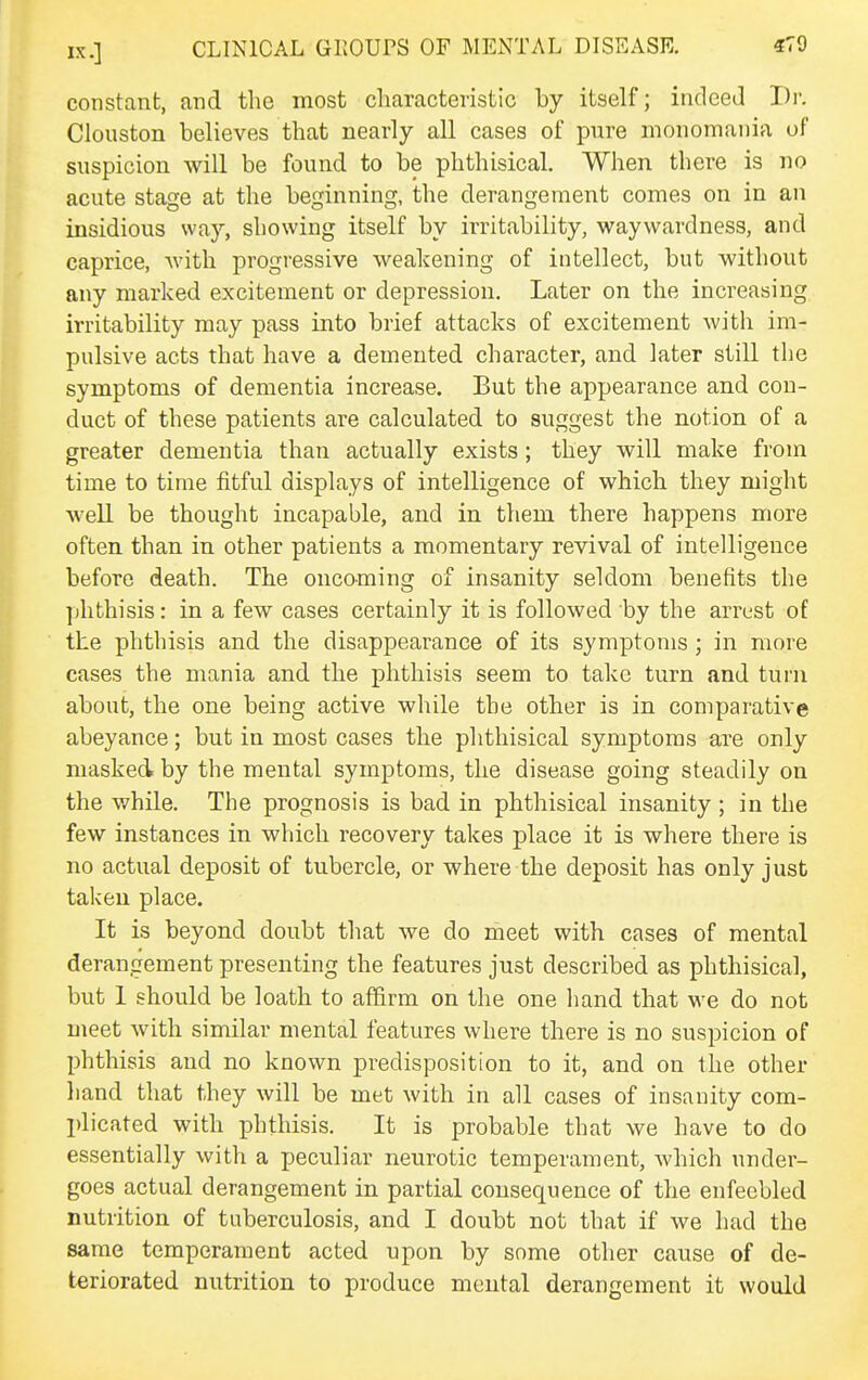 constant, and the most characteristic by itself; indeed Dr. Clouston believes that nearly all cases of pure monomania of suspicion will be found to be phthisical. When there is no acute stage at the beginning, the derangement comes on in an insidious way, showing itself by irritability, waywardness, and caprice, Avith progressive weakening of intellect, but without any marked excitement or depression. Later on the increasing irritability may pass into brief attacks of excitement with im- pulsive acts that have a demented character, and later still tlie symptoms of dementia increase. But the appearance and con- duct of these patients are calculated to suggest the notion of a greater dementia than actually exists; they will make from time to time fitful displays of intelligence of which they might well be thought incapable, and in them there happens more often than in other patients a momentary revival of intelligence before death. The oncoming of insanity seldom benefits the ])hthisis: in a few cases certainly it is followed by the arrest of the phthisis and the disappearance of its symptoms ; in more cases the mania and the phthisis seem to take turn and tui'ii about, the one being active while the other is in comparative abeyance; but in most cases the phthisical symptoms are only masked by the mental symptoms, the disease going steadily on the while. The prognosis is bad in phthisical insanity ; in the few instances in which recovery takes place it is where there is no actual deposit of tubercle, or where the deposit has only just taken place. It is beyond doubt that we do meet with cases of mental derangement presenting the features just described as phthisical, but 1 should be loath to affirm on the one hand that we do not meet with similar mental features where there is no suspicion of phthisis and no known predisposition to it, and on the other hand that they will be met with in all cases of insanity com- plicated with phthisis. It is probable that we have to do essentially with a peculiar neurotic temperament, which under- goes actual derangement in partial consequence of the enfeebled nutrition of tuberculosis, and I doubt not that if we had the same temperament acted upon by some other cause of de- teriorated nutrition to produce mental derangement it would