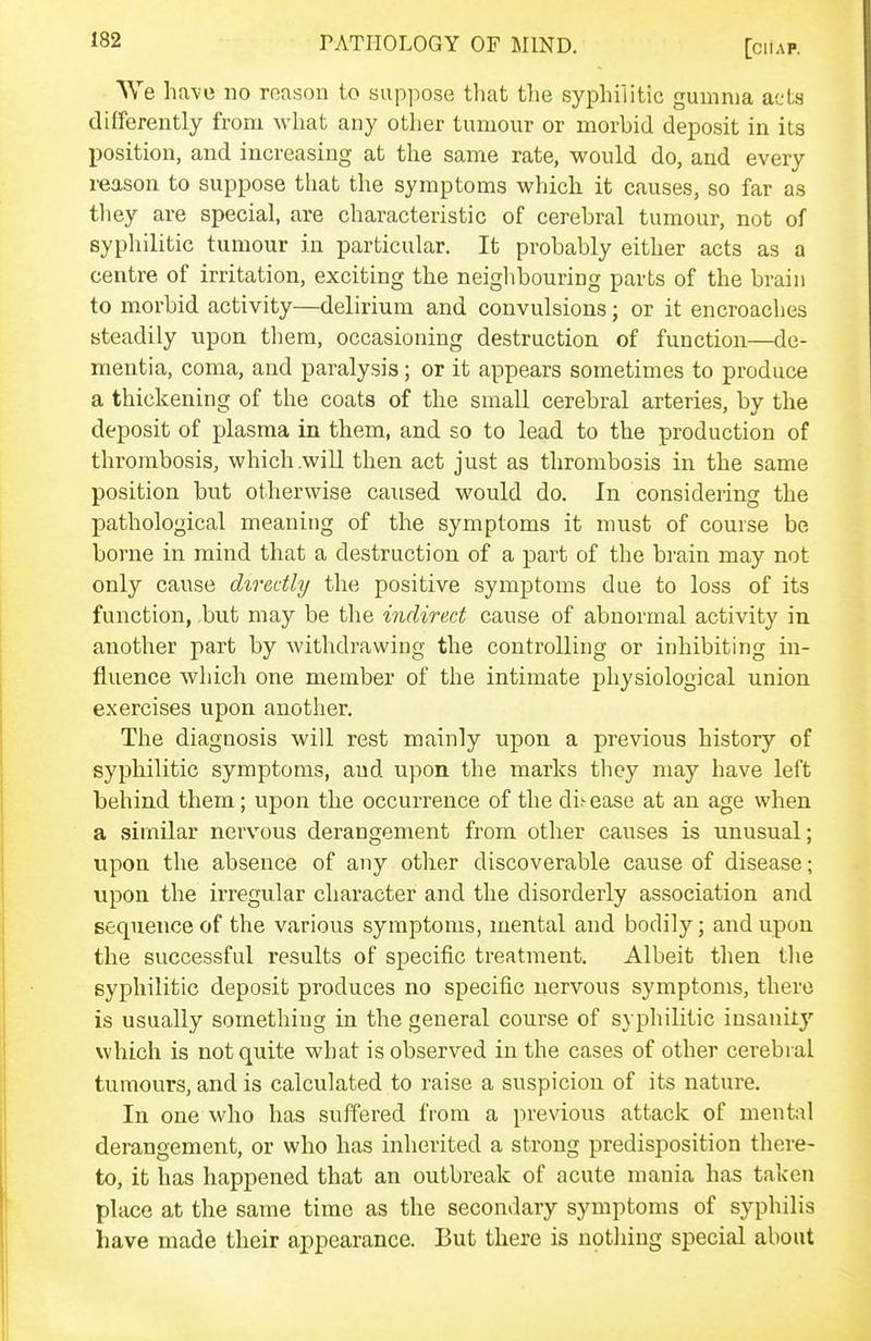 We ha-ve no reason to suppose that the syphilitic gumma acts differently from what any other tumour or morbid deposit in its position, and increasing at the same rate, would do, and every reason to suppose that the symptoms whicli it causes, so far as they are special, are characteristic of cerebral tumour, not of sypliilitic tumour in particular. It probably either acts as a centre of irritation, exciting the neighbouring parts of the brain to morbid activity—delirium and convulsions; or it encroaches steadily upon them, occasioning destruction of function—de- mentia, coma, and paralysis; or it appears sometimes to produce a thickening of the coats of the small cerebral arteries, by the deposit of plasma in them, and so to lead to the production of thrombosis, which .will then act just as thrombosis in the same position but otherwise caused would do. In considering the pathological meaning of the symptoms it must of course be borne in mind that a destruction of a part of the brain may not only cause directly the positive symptoms due to loss of its function, .but may be the indirect cause of abnormal activity in another part by withdrawing the controlling or inhibiting in- fluence which one member of the intimate physiological union exercises upon another. The diagnosis will rest mainly upon a previous history of sypbilitic symptoms, and upon the marks they may have left behind them; upon the occurrence of the di;- ease at an age when a similar nervous derangement from other causes is unusual; upon the absence of any other discoverable cause of disease; upon the irregular character and the disorderly association and sequence of the various symptoms, mental and bodily; and upon the successful results of specific treatment. Albeit then tlie syphilitic deposit produces no specific nervous symptoms, there is usually something in the general course of syphilitic insanity which is not quite what is observed in the cases of other cerebral tumours, and is calculated to raise a suspicion of its nature. In one who has suffered from a previous attack of mental derangement, or who has inherited a strong predisposition there- to, it has happened that an outbreak of acute mania has taken place at the same time as the secondary symptoms of syphilis have made their appearance. But there is notliing special about