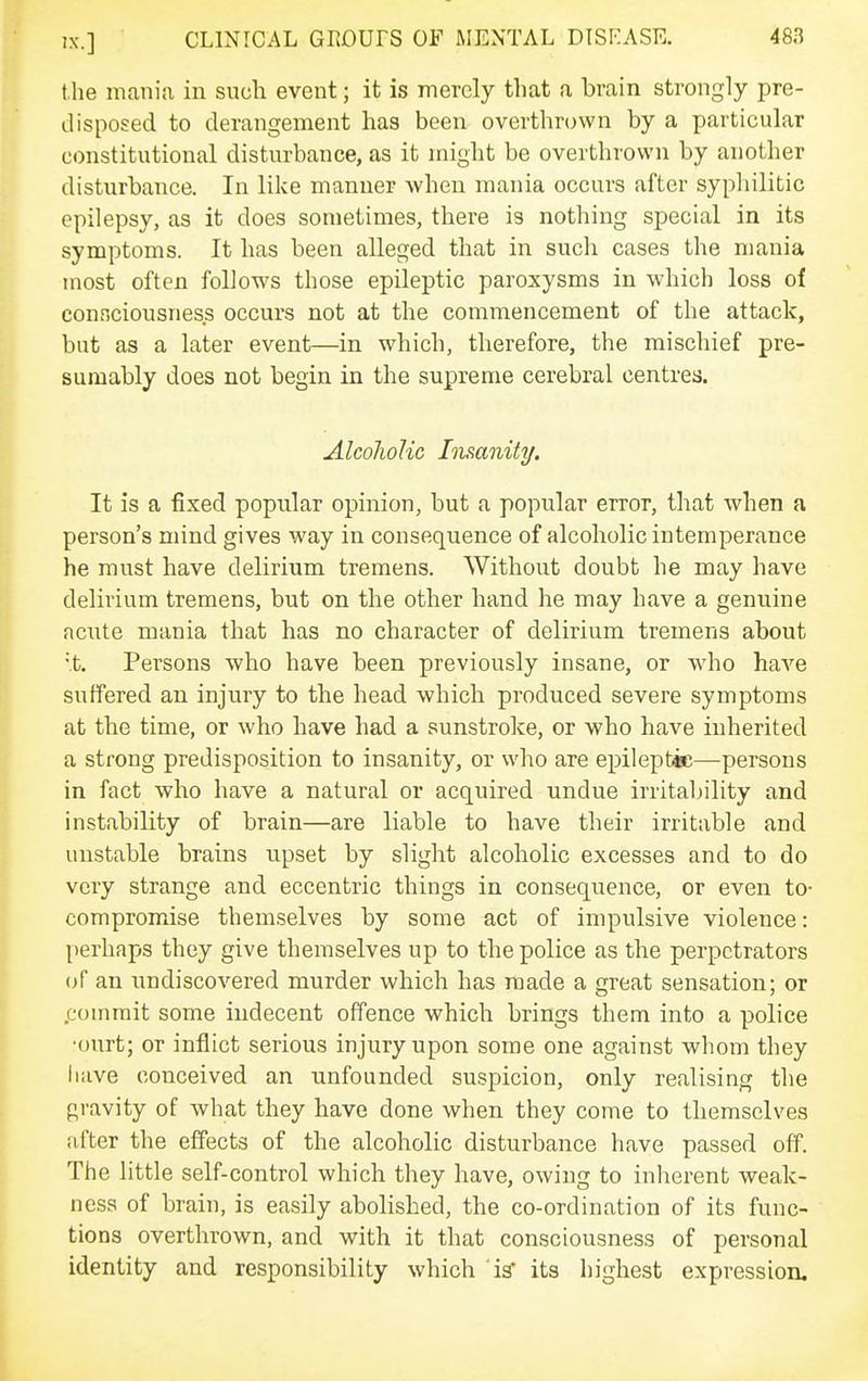 the mania in such event; it is merely that a brain strongly pre- disposed to derangement has been overthrown by a particular constitutional disturbance, as it might be overthrown by another disturbance. In like manner when mania occurs after sypliilitic epilepsy, as it does sometimes, there is nothing special in its symptoms. It has been alleged that in such cases the mania most often follows those epileptic paroxysms in which loss of connciousness occurs not at the commencement of the attack, but as a later event—in which, therefore, the mischief pre- sumably does not begin in the supreme cerebral centres. AlcoJwIic Imanity. It is a fixed popular opinion, but a popular error, that when a person's mind gives way in consequence of alcoholic intemperance he must have delirium tremens. Without doubt he may have delirium tremens, but on the other hand he may have a genuine acute mania that has no character of delirium tremens about ■t. Persons who have been previously insane, or who have suffered an injury to the head which produced severe symptoms at the time, or who have had a sunstroke, or who have inherited a strong predisposition to insanity, or who are epileptic—persons in fact who have a natural or acquired undue irritability and instability of brain—are liable to have their irritable and unstable brains upset by slight alcoholic excesses and to do very strange and eccentric things in consequence, or even to- compromise themselves by some act of impulsive violence: perhaps they give themselves up to the police as the perpetrators (jf an undiscovered murder which has made a great sensation; or .commit some indecent offence which brings them into a police •ourt; or inflict serious injury upon some one against whom they have conceived an unfounded suspicion, only realising the gravity of what they have done when they come to themselves after the effects of the alcoholic disturbance have passed off. The little self-control which they have, owing to inherent weak- ness of brain, is easily abolished, the co-ordination of its func- tions overthrown, and with it that consciousness of personal identity and responsibility which is' its highest expression.