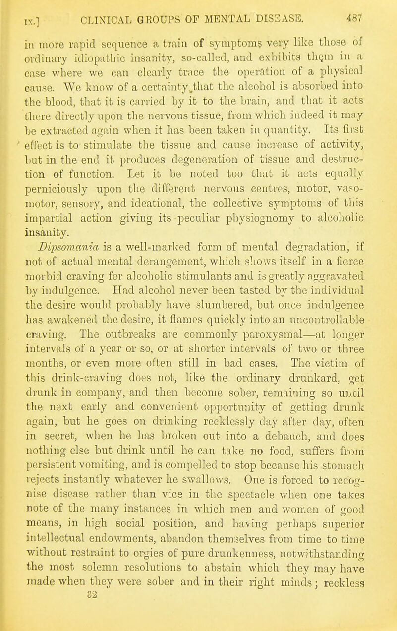 ill more rapid sequence a train of symptom? very like those of ordinary idiopathic insanity, so-called, and exhibits tliQin in a case where we can clearly trace the operation of a pliysical cause. We know of a certainty^that the alcohol is absorbed into the blood, that it is carried by it to the brain, and that it acts there directly upon the nervous tissue, from which indeed it may be extracted again when it has been taken in quantity. Its firsb •* effect is to stimulate the tissue and cause increase of activity, but in the end it produces degeneration of tissue and destruc- tion of function. Let it be noted too that it acts equally perniciously upon the different nervous centres, motor, vaso- motor, sensory, and ideational, the collective symptoms of this impartial action giving its peculiar physiognomy to alcoholic insanity. Dipsomania is a well-marked form of mental degradation, if not of actual mental derangement, which shows itself in a fierce morbid craving for alcoholic stimulants and is greatly aggravated by indulgence. Had alcohol never been tasted by the individual the desire would probably have slumbered, but once indulgence has awakened the desire, it flames quickly into an uncontrollable craving. The outbreaks are commonly paroxysmal—at longer intervals of a year or so, or at shorter intervals of two or three months, or even more often still in bad cases. The victim of this drink-craving does not, like the ordinary drunkard, <yet drunk in company, and then become sober, reniaiuing so ujjcil the next early and convenient opportunity of getting drunk again, but he goes on drinking recklessly day after day, often in secret, when he has broken out into a debauch, and does nothing else but drink until he can take no food, suffers from persistent vomiting, and is compelled to stop because his stoma.ch rejects instantly whatever he swallows. One is forced to recog- nise disease rather than vice in the spectacle when one takes note of the many instances in which men and women of good means, in high social position, and having perhaps superior intellectual endowments, abandon themselves from time to time without restraint to orgies of pure drunkenness, notwithstanding the most solemn resolutions to abstain which they may have made when they were sober and in their right minds ; reckless