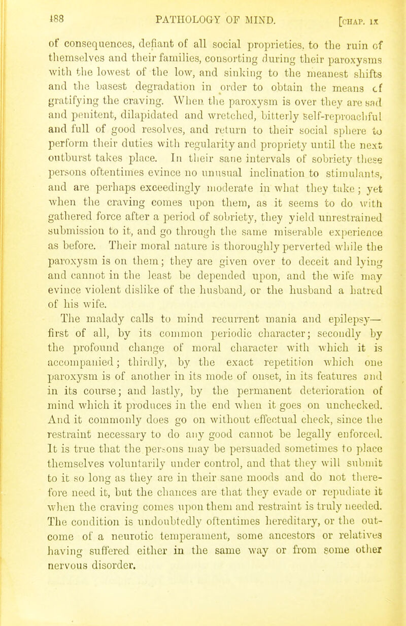 of consequences, defiant of all social proprieties, to the ruin of tliemselves and their families, consorting during their paroxysms with the lowest of the low, and sinking to the meanest shifts and tlie basest degradation in order to obtain the means cf gratifying the craving. When the paroxysm is over they are sad and penitent, dilapidated and wretched, bitterly self-reproachful and full of good resolves, and return to their social sphere to perform their duties with regularity and propriety until the next outburst takes place. In their sane intervals of sobriety tliese persons oftentimes evince no unusual inclination to stimulants, and are perhaps exceedingly moderate in what they take ; yet when the craving comes upon them, as it seems to do M'ith gathered force after a period of sobriety, they yield unrestrained submission to it, and go through the same miserable experience as before. Their moral nature is thoroughly perverted while the paroxysm is on them; they are given over to deceit and lying and cannot in the least be depended upon, and the wife may evince violent dislike of the husband, or the husband a hatred of his wife. The malady calls to mind recurrent mania and epilepsy— first of all, by its common periodic character; secondly by the profound change of moral character with which it is accompanied; thirdly, by the exact repetition which one paroxysm is of another in its mode of onset, in its features and in its course; and lastly, by the permanent deterioration of mind which it produces in the end when it goes on unchecked. And it commonly does go on without effectual check, since the restraint necessary to do any good cannot be legally enforced. It is true that the per.-ons may be persuaded sometimes to place themselves voluntarily under control, and that they will submit to it so long as they are in their sane moods and do not there- fore need it, but the chances are that they evade or repudiate it when the craving comes upon them and restraint is truly needed. The condition is undoubtedly oitentimes hereditary, or the out- come of a neurotic temperament, some ancestors or relatives having suffered either in the same way or from some otlier nervous disorder.