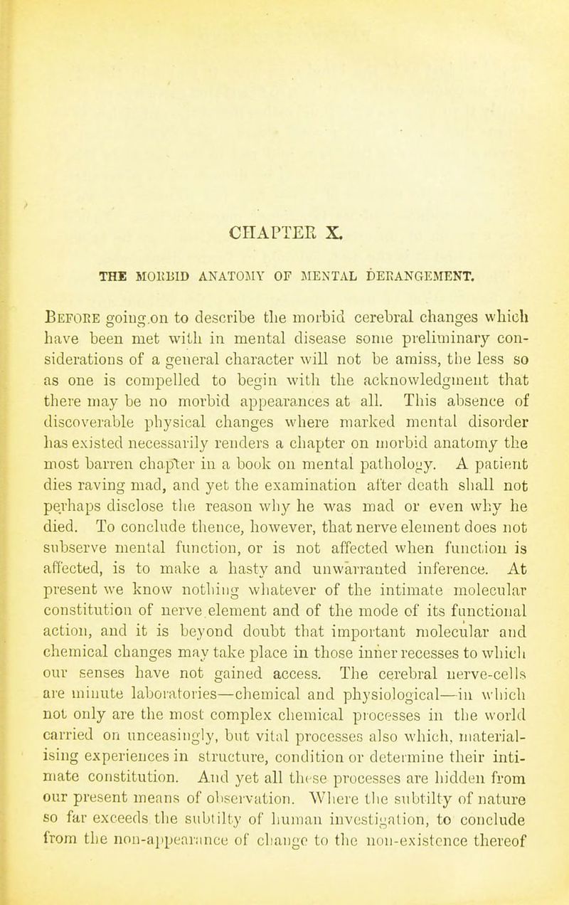 THE MOKBID ANATOSIY OF JIENTAL DERANGEMENT. Before goiug.on to describe tlie morbid cerebral changes wliich have been met with in mental disease some preliminary con- siderations of a general character will not be amiss, the less so as one is compelled to begin with the acknowledgment that there may be no morbid appearances at all. This absence of discoverable physical changes where marked mental disorder has existed necessarily renders a chapter on morbid anatomy the most barren chapter in a book on mental pathology. A patient dies raving mad, and yet the examination alter death shall not perhaps disclose the reason why he was mad or even why he died. To conclude thence, however, that nerve element does not subserve mental function, or is not affected when function is affected, is to make a hasty and unwarranted inference. At present we know nothing whatever of the intimate molecular constitution of nerve element and of the mode of its functional action, and it is beyond doubt that important molecular and chemical changes may take place in those inner recesses to which our senses have not gained access. The cerebral nerve-cells are minute laboratories—chemical and physiological—in which not only are the most complex chemical processes in the world carried on unceasingly, but vital processes also which, material- ising experiences in structure, condition or determine their inti- mate constitution. And yet all these processes are hidden from our present means of observation. Where the subtilty of nature so far exceeds the subtilty of human investigation, to conclude from the non-ai)pear;mcc of change to the non-existence thereof