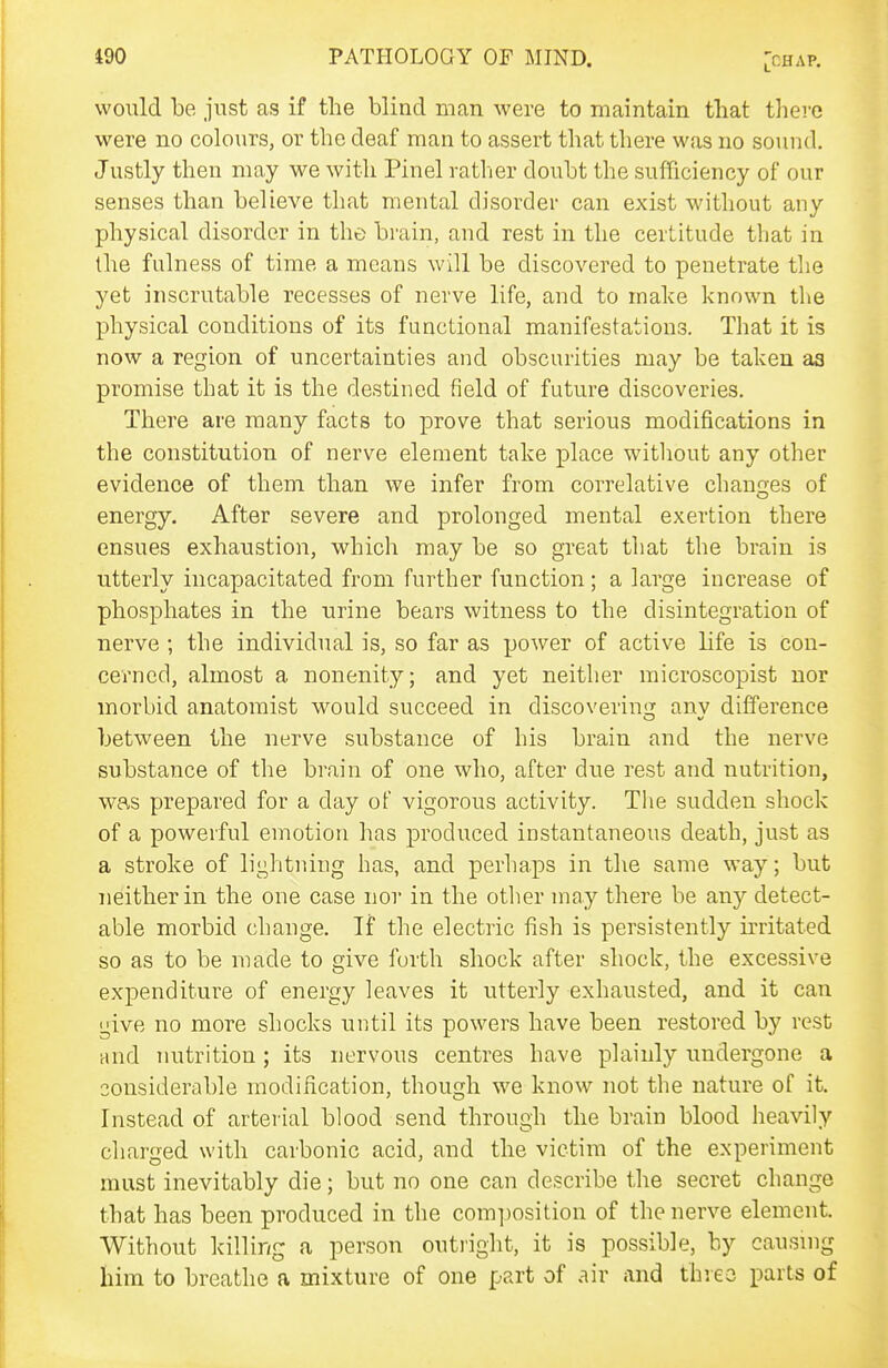 would be just as if the blind man were to maintain that there were no colours, or the deaf man to assert that there was no sound. Justly then may we with Pinel ratlier doubt the sufficiency of our senses than believe that mental disorder can exist without any physical disorder in the brain, and rest in the certitude that in the fulness of time a means will be discovered to penetrate the yet inscrutable recesses of nerve life, and to mahe known the physical conditions of its functional manifestations. That it is now a region of uncertainties and obscurities may be taken aa promise that it is the destined field of future discoveries. There are many facts to prove that serious modifications in the constitution of nerve element take place witliout any other evidence of them than we infer from correlative changes of energy. After severe and prolonged mental exertion there ensues exhaustion, which may be so great that the brain is utterly incapacitated from further function ; a large increase of phosphates in the urine bears witness to the disintegration of nerve ; the individual is, so far as power of active life is con- cerned, almost a nonenity; and yet neither microscopist nor morbid anatomist would succeed in discovering anv difference between the nerve substance of his brain and the nerve substance of the brain of one who, after due rest and nutrition, was prepared for a day of vigorous activity. The sudden shock of a powerful emotion has produced instantaneous death, just as a stroke of lightning has, and perhaps in tlie same way; but neither in the one case nor in the other may there be any detect- able morbid change. If the electric fish is persistently irritated so as to be made to give forth shock after shock, the excessive expenditure of energy leaves it utterly exhausted, and it can give no more shocks until its powers have been restored by rest rind nutrition; its nervous centres have plainly undergone a considerable modification, though we know not the nature of it. Instead of artei ial blood send through the brain blood heavily charged with carbonic acid, and the victim of the experiment must inevitably die; but no one can describe the secret change that has been produced in the composition of the nerve element. Without killing a person outright, it is possible, by causmg him to breathe a mixture of one part of air and three parts of