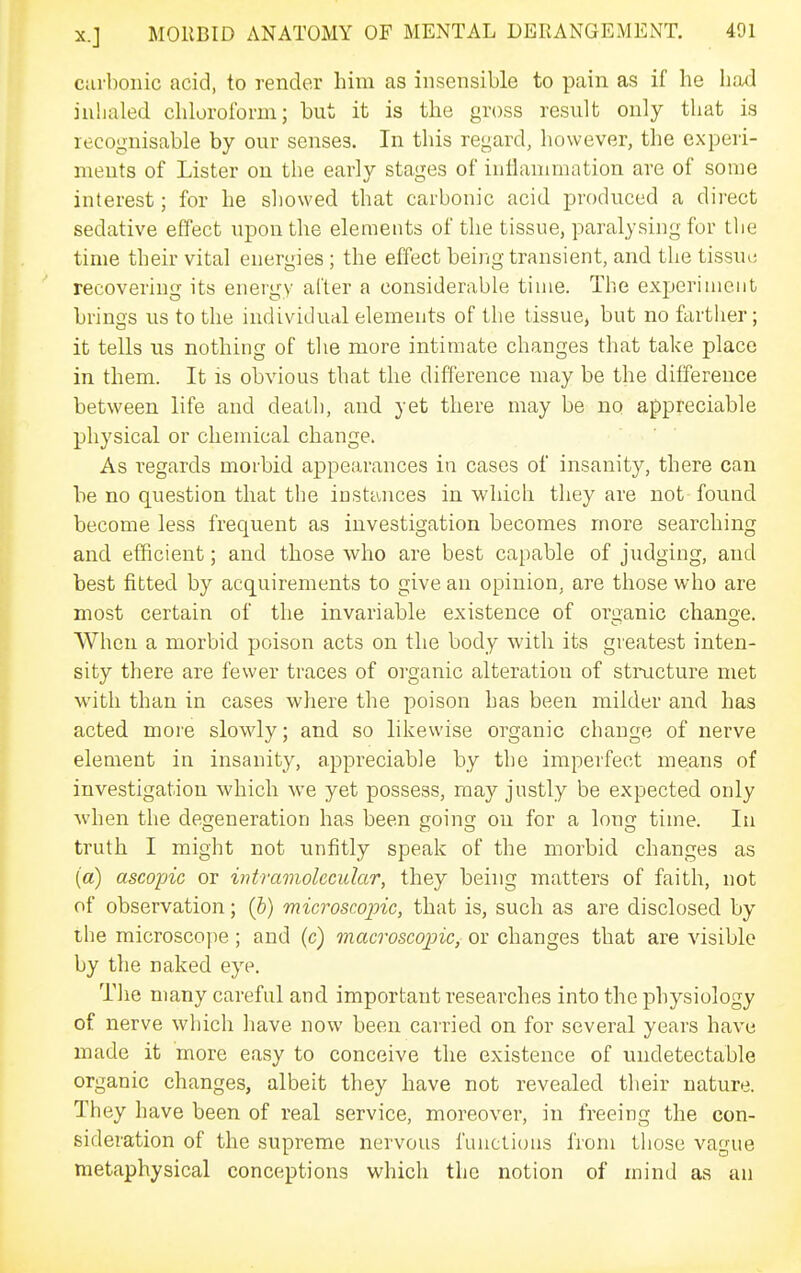 curbonic acid, to render him as insensible to pain as if he had inhaled, chloroform; but it is the gross result only that is recognisable by our senses. In this regard, however, the experi- ments of Lister on the early stages of inflammation are of some interest; for he showed that carbonic acid produced a direct sedative effect upon the elements of the tissue, paralysing for the time their vital energies; the effect being transient, and the tissui; recovering its energy after a considerable time. The ex2:)erimciit brings us to the individual elements of the tissue, but no farther; it tells us nothing of the more intimate changes that take place in them. It is obvious that the difference may be the difference between life and death, and yet there may be no appreciable physical or chemical change. As regards morbid appearances in cases of insanity, there can be no question that the instances in which they are not found become less frequent as investigation becomes more searching and efficient; and those who are best capable of judging, and best fitted by acquirements to give an opinion, are those who are most certain of the invariable existence of organic change. When a morbid poison acts on the body with its greatest inten- sity there are fewer traces of organic alteration of structure met with than in cases where the poison has been milder and has acted more slowly; and so likewise organic change of nerve element in insanity, appreciable by the imperfect means of investigation which we yet possess, may justly be expected only when the degeneration has been going on for a long time. In truth I might not unfitly speak of the morbid changes as (a) ascopic or intramolecular, they being matters of faith, not of observation; (5) microscopic, that is, such as are disclosed by the microscope; and (c) macroscopic, or changes that are visible by the naked eye. The many careful and important researches into the physiology of nerve which have now been carried on for several years have made it more easy to conceive the existence of undetectable organic changes, albeit they have not revealed their nature. They have been of real service, moreover, in freeing the con- sideration of the supreme nervous functions fiom those vague metaphysical conceptions which the notion of mind as an