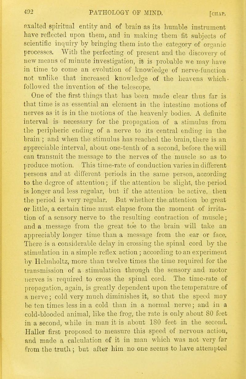 exalted spiritual entity and of brain as its humble instrument have reflected upon them, and in makinc? them fit subjects of scientific inquiry by bringing them into the category of organic processes. With the perfecting of present and the discovery of new means of minute investigation, it is probable we may have in time to come an evolution of knowledge of nerve-function not unlike that increased knowledge of the heavens which- followed the invention of the telescope. One of the first things that has been made clear thus far is that time is as essential an element in the intestine motions of nerves as it is in the n\otions of the heavenly bodies. A definite interval is necessary for the propngation of a stimulus from the peripheric ending of a nerve to its central ending in the brain ; and when the stimulus has reached the brain, there is an appreciable interval, about one-tenth of a second, before the will can transmit the message to the nerves of the muscle so as to jiroduce motion. This time-rate of conduction varies in different persons and at different periods in the same- person, according to the degree of attention; if the attention be slight, the period is longer and less regular, but if the attention be active, then the period is very regular. But whether the attention be great or little, a certain time must elapse from the moment of irrita- tion of a sensory nerve to the resulting contraction of muscle; and a message from the great to'e to the brain will take an appreciably longer time than a message from the ear or face. There is a considerable delay in crossing the spinal cord by the stimulation in a simple reflex action; according to an experiment by Helinholtz, more than twelve times the time required for the transmission of a stimulation through the sensory and motor nerves is required to cross the spinal cord. The time-rate of propagation, again, is greatly dependent upon the temperature of a nerve; cold very much diminishes it, so that the speed may be ten times less in a cold than in a normal nerve; and in a cold-blooded animal, like the frog, the rate is only about 80 feet in a second, while in man it is about 180 feet in the second. Haller first proposed to measure this speed of nervous action, and made a calculation of it in man which was not very far from the truth; but after him no one seems to have attempted
