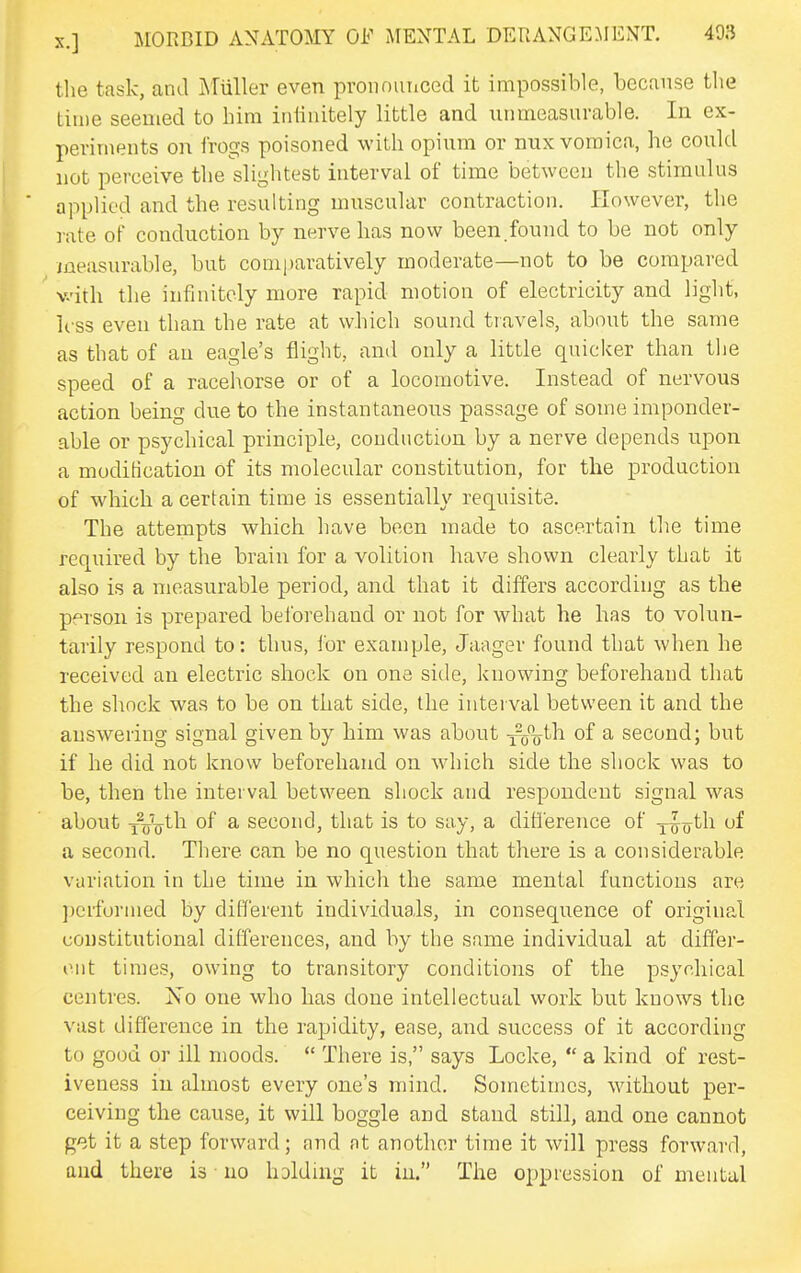 tlie task, and I^Tuller even pronounced it impossible, because the tin)e seemed to him iniinitely little and unmeasurable. In ex- periments on frogs poisoned with opium or nux vomica, he could not perceive the slightest interval of time between the stimulus applied and the resulting muscular contraction. However, the rate of conduction by nerve has now been.found to be not only measurable, but comparatively moderate—not to be compared v.'ith the infinitely more rapid motion of electricity and light, h ss even than the rate at which sound travels, about the same as that of an eagle's flight, and only a little quicker than the speed of a racehorse or of a locomotive. Instead of nervous action being due to the instantaneous passage of some imponder- able or psychical principle, conduction by a nerve depends upon a modification of its molecular constitution, for the production of which a certain time is essentially requisite. The attempts which have been made to ascertain the time required by the brain for a volition have shown clearly that it also is a measurable period, and that it differs according as the person is prepared belbrehand or not for what he has to volun- tarily respond to: thus, for example, Jaager found that when he received an electric shock on one side, knowing beforehand that the shock was to be on that side, the iutei val between it and the answering signal given by him was about xVo^^ ^ second; but if he did not know beforehand on which side the shock was to be, then the interval between shock and respondent signal was about ToV^^^ of ^ second, that is to say, a difference of x^o^h of a second. There can be no question that there is a considerable variation in the time in which the same mental functions are ])eifornied by different individuals, in consequence of original constitutional differences, and by the same individual at differ- ent times, owing to transitory conditions of the psychical centres. Xo one who has done intellectual work but knows the vast difference in the rapidity, ease, and success of it according to good or ill moods.  There is, says Locke,  a kind of rest- iveness iu almost every one's mind. Sometimes, without per- ceiving the cause, it will boggle and stand still, and one cannot g'^t it a step forward; aud nt another time it will press forward, and there is no holdhig it iu. The oppression of mental