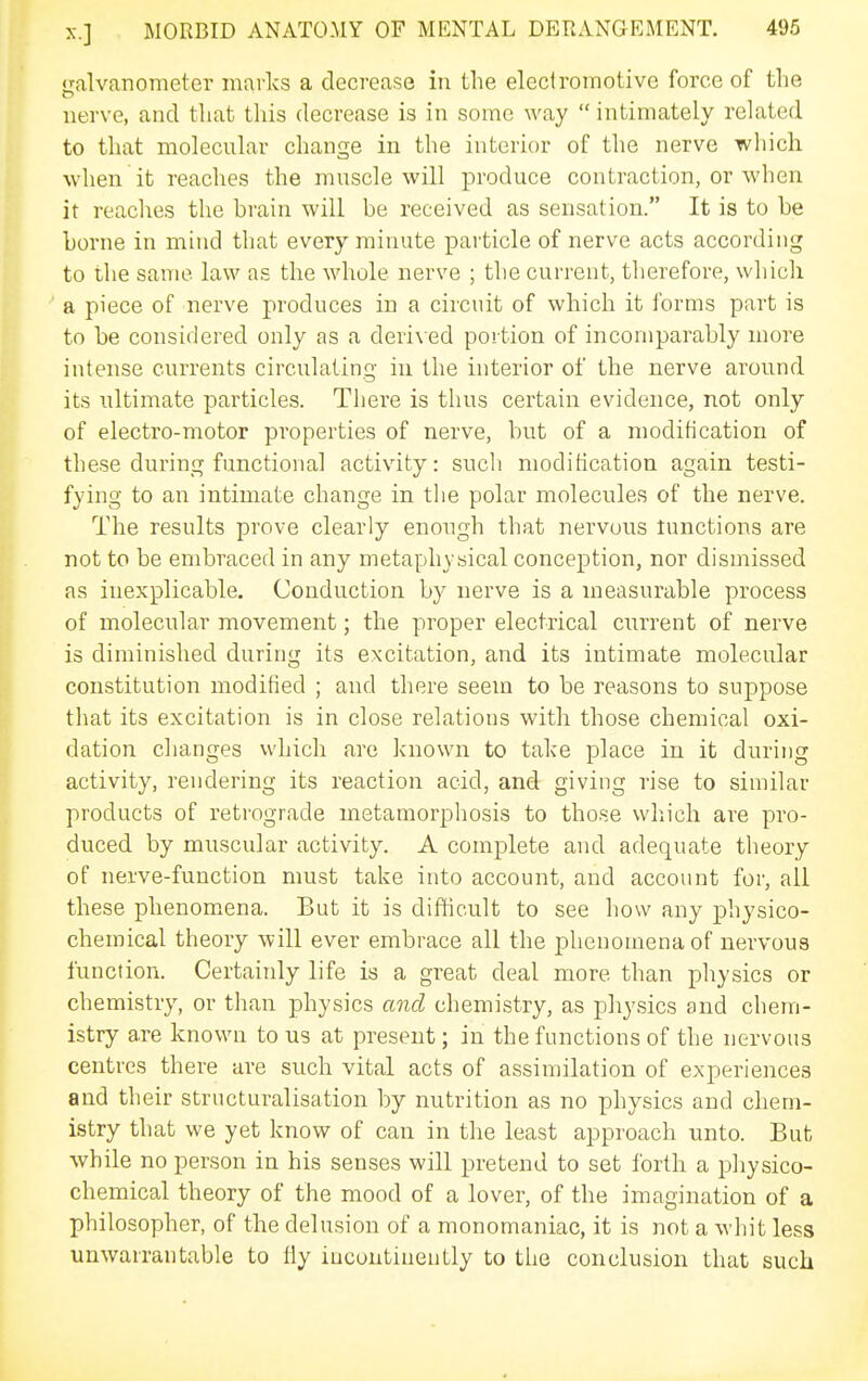 iialvariometer marlvs a decrease in the electromotive force of the nerve, and that this decrease is in some way  intimately related to that molecular change in the interior of the nerve which when it reaches the muscle will produce contraction, or when it readies the brain will be received as sensation. It is to be borne in mind that every minute particle of nerve acts according to the same law as the whole nerve ; the current, therefore, whicli a piece of nerve produces in a circuit of which it forms part is to be considered only as a deri\ ed portion of incomparably more intense currents circulating in the interior of the nerve around its ultimate particles. There is tlius certain evidence, not only of electro-motor properties of nerve, but of a modification of these during functional activity: sucli nioditication again testi- fying to an intimate change in the polar molecules of the nerve. The results prove clearly enough that nervous tunctions are not to be embraced in any metaphysical conception, nor dismissed as inexplicable. Conduction by nerve is a measurable process of molecular movement; the proper electrical current of nerve is diminished during its excitation, and its intimate molecular constitution modified ; and there seem to be reasons to suppose that its excitation is in close relations with those chemical oxi- dation changes which are known to talce place in it during activity, rendering its reaction acid, and giving rise to similar products of retrograde metamorphosis to those which are pro- duced by muscular activity. A complete and adequate theory of nerve-function must tal^e into account, and account for, all these phenomena. But it is difficult to see how any physico- chemical theory will ever embrace all the phenomena of nervous function. Certainly life is a great deal more than physics or chemistry, or than physics and chemistry, as physics and chem- istry are known to us at present; in the functions of the nervous centres there are such vital acts of assimilation of experiences and their structuralisation by nutrition as no physics and chem- istry that we yet know of can in the least approach unto. But while no person in his senses will pretend to set forth a physico- chemical theory of the mood of a lover, of the imagination of a philosopher, of the delusion of a monomaniac, it is not a whit less unwarrantable to fly incontinently to the conclusion that such