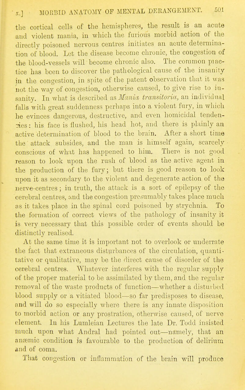 the cortical cells of the hemispheres, the result is an acute and violent mania, in wliich the furious morbid action of the directly poisoned nervous centres initiates an acute determina- tion of blood. Let the disease become chronic, the congestion of the blood-vessels will become chronic also. The common piac- tice has been to discover tlie pathological cause of the insanity in the congestion, in spite of the patent observation tiiat it was not the way of congestion, otherwise caused, to give rise to in- sanity. In what is described ix^ Mania transitoria, an individual falls M'ith great suddenness perhaps into a violent fury, in wliich he evinces dangerous, destructive, and even homicidal tenden- cies : his face is Hushed, his head hot, and there is plainly an active determination of blood to the brain. After a short time tlie attack subsides, and the man is himself again, scarcely conscious of what has happened to him. There is not good reason to look upon the rush of blood as the active agent in the production of the fury; but there is good reason to look upon it as secondary to the violent and degenerate action of the nerve-centres; in truth, the attack is a sort of epilepsy of the cerebral centres, and the congestion presumably takes place much as it takes place in the spinal cord poisoned by strychnia. To the formation of correct views of the pathology of insanity it is very necessary that this possible order of events should be distinctly realised. At the same time it is important not to overlook or underrate the fact that extraneous disturbances of the circulation, quanti- tative or qualitative, may be the direct cause of disorder of the cerebral centres. Whatever interferes with the regular supply of the proper material to be assimilated by them, and the regular removal of the waste products of function—whether a disturbed blood supply or a vitiated blood—so far predisposes to disease, and will do so especially where there is any innate disposition to morbid action or any prostration, otherwise caused, of nerve (jlement. In his Lumleian Lectures the late .Dr. Todd insisted much upon what Andral had pointed out—namely, that an antemic condition is favourable to the production of delirium and of coma. That congestion or inflammation of the brain Avill produce