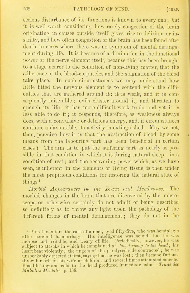 serious disturbance of its functions is known to every one; but it is well worth considering how rarely oongcbtion of the brain originating in causes outside itself gives rise to delirium or in- sanity, and how often congestion of the brain has been found after death in cases where there was no symptom of mental derange- ment during life. It is because of a diminution in the functional ])Ower of the nerve element itself, because this has been bmuglit to a stage nearer to the condition of non-living matter, tliat tlie adherence of the blood-corpuscles and the stagnation of the blood take place. In such circumstances we may understand how little fitted the nervous element is to contend with the dilK- culties that are gathered around it: it is weak, and it is con- sequently miserable ; evils cluster around it, and threaten to quench its life ; it has more difficult work to do, and yet it is less able to do it; it responds, therefore, as weakness always does, with a convulsive or delirious energy, and, if circumstances continue unfavourable, its activity is extinguished. May we not, then, perceive how it is that the abstraction of blood by some means from the labouring part has been beneficial in certain cases ? The aim is to put the suffering part as nearly as pos- sible in that condition in which it is during natural sleep—in a condition of rest; and the recovering power wliich, as we have seen, is inherent in the elements of living tissue, is then under the most propitious conditions for restoiiug the natural state of things.^ MorMd Appearances in the Brain and Menibranes.—The morbid changes in the brain that are discovered by the micro- scope or otherwise certainly do not admit of being described so definitely as to throw any light upon the pathology of the different forms of mental derangement; they do not in the 1 Morel mentions tlie case of a man, a^;-ed fifty-five, who was lieniipletrio after cerebral hfeniorrhage. His intelligence was sound, but lie was morose and irritable, and weary of life. Periodically, liowever, lie was subject to attacks in which he complained of hlood rising io the head; his heartbeat violently ; the fingers of the paIaly!^Gd side contracted ; he was unspeakably dejected at firstj'saying that he \vas lost; then became furinuP, tlirew himself on his wife or children, and several times attempted suicide. Blood-letting and cold to the head produced immediate calm.—Traite (ha Maladies Mcntales p. 138.