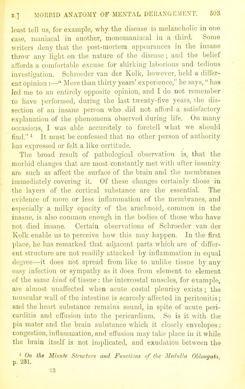 least tell us, for example, why the disease is melancholic in one case, maniacal in another, monomaniacal in a third. Some writers deny that tlie post-mortem appearances in the insane throw any light on the nature of the disease ; and the belief alfords a comfortable excuse for shirking laborious and tedious investigation, Schroeder van der Kolk, however, held a differ- ent opinion :— More than thirty years' experience, he says, has Jed me to an entirely opposite opinion, and I do not remember to have ])erformed, during the last twenty-five years, the dis- section of an insane person who did not afford a satisfactory explanation of the phenomena observed during life. On many occasions, I was able accurately to foretell what we should find. ^ It must be confessed that no other person of authority has expressed or felt a like certitude. The broad result of pathological observation is, that the morbid clianges that are most constantly met with after insanity are such as affect the surface of the brain and the membranes immediately covering it. Of these changes certainly those in the layers of the cortical substance are the essential. The evidence of more or less inflammation of the membranes, and especially a milky opacity of the arachnoid, common in the insane, is also common enough in the bodies of those who have not died insane. Certain observations of Schroeder van der Kolk enable us to perceive how this may happen. In the first place, he has remarked that adjacent parts which are of differ- ent structure are not readily attacked by inflammation in equal degree—it does not spread from like to unlike tissue by any easy infection or sympathy as it does from element to element of the same kind of tissue : the intercostal muscles, for example, are almost unaffected when acute costal pleurisy exists ; the muscular wall of the intestine is scarcely affected in peritonitis; and the heart substance remains sound, in spite of acute peri- carditis and effusion into the pericardium. So is it with the pia mater and the brain substance which it closely envelopes : congestion, inflanmiation, and effusion may take place in it while the brain itself is not implicated, and exudation between the ^ On the Minute Structure and Functions of the JlfeduUa Oblongata, p. 231. 33