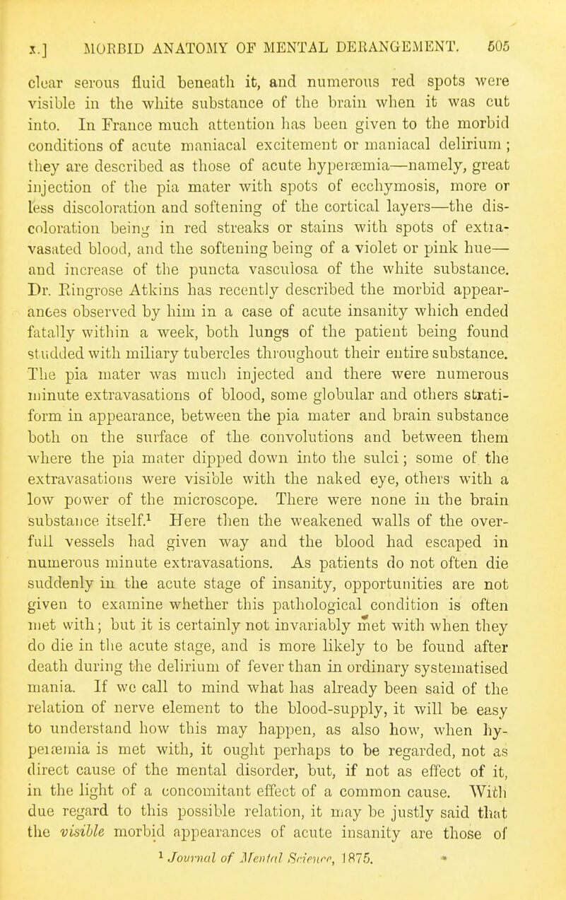 clear serous fluid beneath it, and numerous red spots were visible in the white substance of the brain when it was cut into. In France much attention lias been given to the morbid conditions of acute maniacal excitement or maniacal delirium ; they are described as those of acute hypertemia—namely, great injection of the pia mater with spots of ecchymosis, more or less discoloration and softening of the cortical layers—the dis- coloration being in red streaks or stains with spots of extia- vasated blood, and the softening being of a violet or pink hue— and increase of the puncta vasculosa of the white substance. Dr. Eingrose Atkins has recently described the morbid appear- ances observed by him in a case of acute insanity which ended fatally within a week, both lungs of the patient being found studded with miliary tubercles throughout their entire substance. The pia mater was much injected and there were numerous minute extravasations of blood, some globular and others strati- form in appearance, between the pia mater and brain substance both on the surface of the convolutions and between them where the pia mater dipped down into the sulci; some of the extravasations were visible with the naked eye, others with a low power of the microscope. There were none in the brain substance itself.^ Here tlien the weakened walls of the over- full vessels had given way and the blood had escaped in numerous minute extravasations. As patients do not often die suddenly in the acute stage of insanity, opportunities are not given to examine whether this pathological condition is often met with; but it is certainly not invariably met with when they do die in the acute stage, and is more likely to be found after death during the delirium of fever than in ordinary systematised mania. If we call to mind what has already been said of the relation of nerve element to the blood-supply, it will be easy to understand how this may happen, as also how, when hy- peifeinia is met with, it ought perhaps to be regarded, not as direct cause of the mental disorder, but, if not as effect of it, in the light of a concomitant effect of a common cause. With due regard to this possible relation, it may be justly said that the visible morbid appearances of acute insanity are those of ^ Jovrncil of J]reiifal Srinirr, 187.^5. •