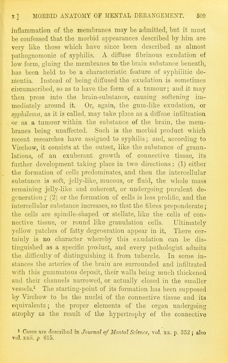 inflammation of the membranes may be admitted, but it must be confessed that the morbid appearances described by him are very like those which have since been described as almost pathognomonic of syphilis. A diffuse fibrinous exudation of low form, gluing the membranes to the brain substance beneath, has been held to be a characteristic feature of syphilitic de- mentia. Instead of being diffused the exudation is sometimes circumscribed, so as to have the form of a tumour; and it may then press into the brain-substance, causing softening im- mediately around it. Or, again, the gum-like exudation, or sypliilovia, as it is called, may take place as a diffuse infiltration or as a tumour within the substance of the brain, the mem- branes being unaffected. Such is the morbid product which recent researches have assigned to syphilis; and, according to Virchow, it consists at the outset, like the substance of granu- lations, of an exuberant growth of connective tissue, its further development taking place in two directions: (1) either the formation of cells predominates, and then the intercellular substance is soft, jelly-like, mucous, or fluid, the whole mass remaining jelly-like and coherent, or undergoing purulent de- generation ; (2) or the formation of cells is less prolific, and the intercellular substance iucreases, so that the fibres preponderate; the cells are spindle-shaped or stellate, like the cells of con- nective tissue, or round like granulation cells. Ultimately yellow patches of fatty degeneration appear in it. There cer- tainly is no character whereby this exudation can be dis- tinguished as a specific product, and every pathologist admits the difficulty of distinguishing it from tubercle. In some in- stances the arteries of the brain are surrounded and infiltrated with this gummatous deposit, their walls being much thickened and their channels narrowed, or actually closed in the smaller vessels.^ The starting-point of its formation has been supposed by Virchow to be the nuclei of the connective tissue and its equivalents; the proper elements of the organ undergoing atrophy as the result of the hypertrophy of the connective * Cases are (described in Journal of Mental Science, vol. xx. p. 352 ; also vol. xxii. p 615.