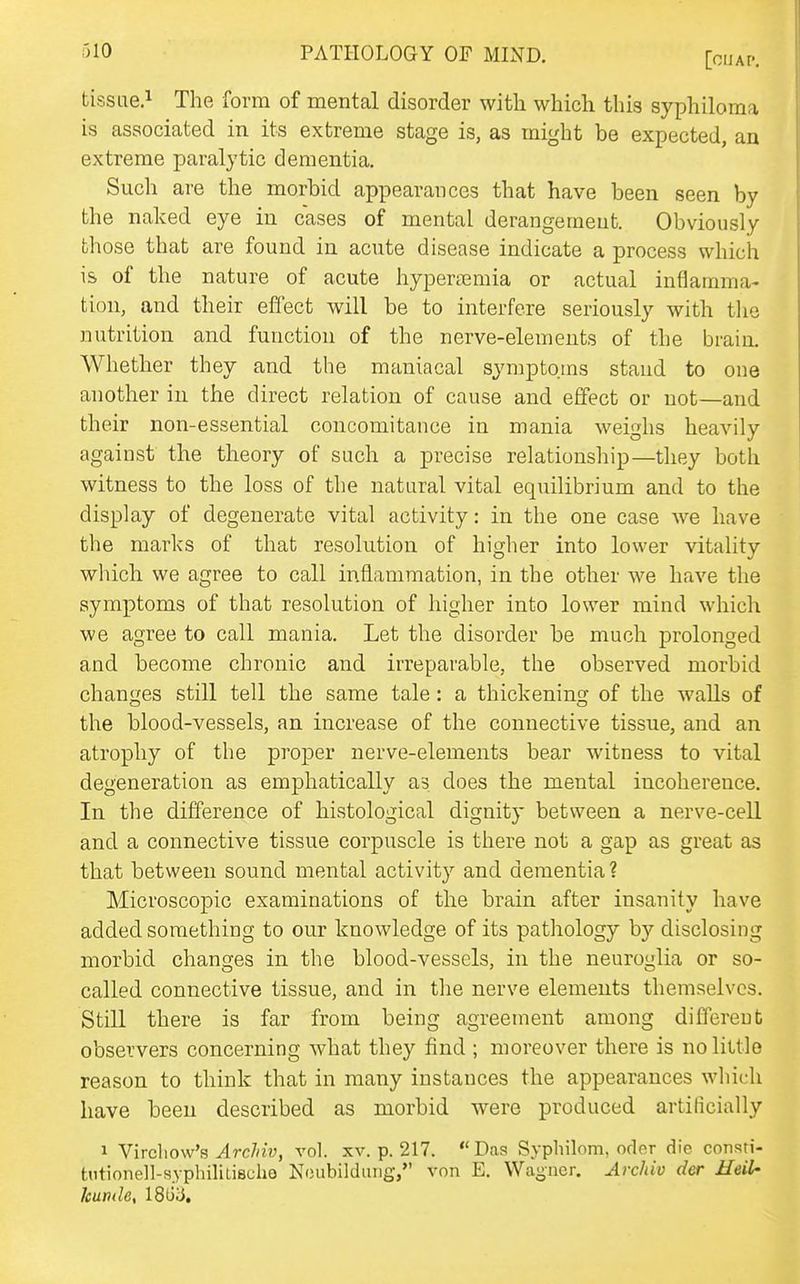[OIJAP. tissue.! The form of mental disorder with which this syphiloma is associated in its extreme stage is, as might be expected, an extreme paralytic dementia. Such are the morbid appearances that have been seen by the naked eye in cases of mental derangement. Obviously those that are found in acute disease indicate a process which is of the nature of acute hyperemia or actual inflamma- tion, and their effect will be to interfere seriously with the nutrition and function of the nerve-elements of the brain. Whether they and the maniacal symptoms stand to one another in the direct relation of cause and effect or not—and their non-essential concomitance in mania weighs heavily against the theory of such a precise relationship—they both witness to the loss of the natural vital equilibrium and to the display of degenerate vital activity: in the one case we have the marks of that resolution of higher into lower vitality which we agree to call inflammation, in the other we have the symptoms of that resolution of higher into lower mind Mdiich we agree to call mania. Let the disorder be much prolonged and become chronic and irreparable, the observed morbid changes still tell the same tale: a thickeninsr of the walls of the blood-vessels, an increase of the connective tissue, and an atrophy of the proper nerve-elements bear witness to vital degeneration as emphatically as does the mental incoherence. In the difference of histological dignity between a nerve-cell and a connective tissue corpuscle is there not a gap as great as that between sound mental activity and dementia ? Microscopic examinations of the brain after insanity have added something to our knowledge of its pathology by disclosing morbid changes in the blood-vessels, in the neuroglia or so- called connective tissue, and in the nerve elements themselves. Still there is far from being agreement among different observers concerning what they find ; moreover there is no little reason to think that in many instances the appearances which have been described as morbid were produced artificially 1 Yirchow's ArcMv, vol. xv. p. 217. Das Syphilom, oder die consti- tiitionell-syphiliLischo Ncubilduiig, von E. Waijner. Archiv der Heil- kumle, 18iiiJ,