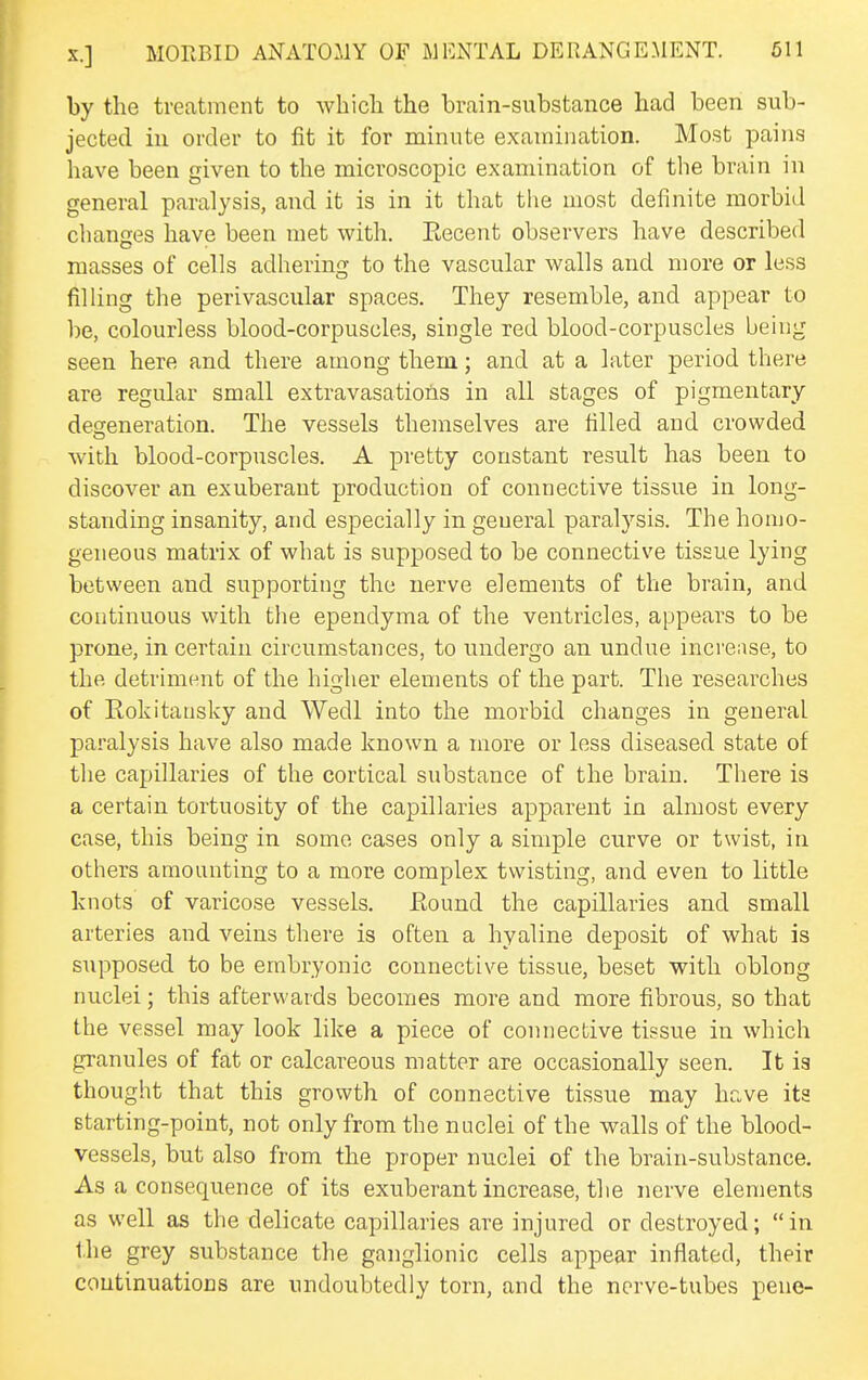 by the treatment to wbicli the brain-substance had been sub- jected in order to fit it for minute examination. Most pains have been given to the microscopic examination of tbe brain in general paralysis, and it is in it that tlie most definite morbid changes have been met with. Eecent observers have described masses of cells adhering to the vascular walls and more or less filling the perivascular spaces. They resemble, and appear to be, colourless blood-corpuscles, single red blood-corpuscles being seen here and there among them; and at a later period there are regular small extravasatioiis in all stages of pigmentary defeneration. The vessels themselves are filled and crowded with blood-corpuscles. A pretty constant result has been to discover an exuberant production of connective tissue in long- standing insanity, and especially in general paralysis. The homo- geneous matrix of what is supposed to be connective tissue lying between and supporting the nerve elements of the brain, and continuous with the ependyma of the ventricles, appears to be prone, in certain circumstances, to undergo an undue incrense, to the detriment of the higher elements of the part. The researches of Rokitansky and Wedl into the morbid changes in general paralysis have also made known a more or less diseased state of the capillaries of the cortical substance of the brain. Tiiere is a certain tortuosity of the capillaries apparent in almost every case, this being in some cases only a simple curve or twist, in others amounting to a more complex twisting, and even to little knots of varicose vessels. Eound the capillaries and small arteries and veins there is often a hyaline deposit of what is supposed to be embryonic connective tissue, beset with oblong nuclei; this afterwards becomes more and more fibrous, so that the vessel may look like a piece of connective tissue in which granules of fat or calcareous matter are occasionally seen. It ia thought that this growth of connective tissue may have its Btarting-point, not only from the nuclei of the walls of the blood- vessels, but also from the proper nuclei of the brain-substance. As a consequence of its exuberant increase, the nerve elements as well as the delicate capillaries are injured or destroyed; in the grey substance the ganglionic cells appear inflated, their coutinuatioDS are undoubtedly torn, and the nerve-tubes pene-