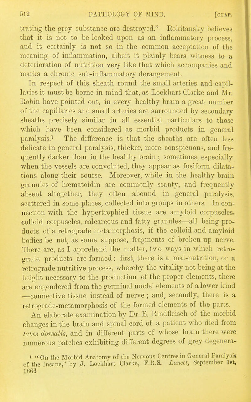 tratiug the grey substance are destroyed. Eoldtanslcy believes that it is not to be looked upon as an inflammatory process, and it certainly is not so in the common acceptation of the meaning of inflammation, albeit it plainly bears witness to a deterioration of nutrition very like that v/hich accompanies and marks a chronic sub-inflammatory derangement. In respect of this sheath round the small arteries and capil- laries it must be borne in mind that, as Lockliart Clarke and Mr, Eobin have pointed out, in every healthy brain a great number of the capillaries and small arteries are suriounded by secondary sheaths precisely similar in all essential particulars to those which have been considered as morbid products in general paralysis.'^ The difference is that the sheaths are often less delicate in general paralysis, thicker, more conspicuous, and fre- quently darker than in the healthy brain ; sometimes, especially when the vessels are convoluted, they appear as fusiform dilata- tions along their course. Moreover, while in the healthy brain granules of hajmatoidin are commonly scanty, and frequently absent altogether, they often abound in general pnrnlysis, scattered in some places, collected into groups in others. In con- nection with the hypertrophied tissue are amyloid corpuscles, colloid corpuscles, calcareous a,nd fatty granules—all being pro- ducts of a retrograde metamorphosis, if the colloid and amyloid bodies be not, as some suppose, fragments of broken-up nerve. There are, as I apprehend the matter, two ways in which retro- grade products are formed : first, there is a mal-nutrition, or a retrograde nutritive process, whereby the vitality not being at the height necessary to the production of the proper elements, there are engendered from the germinal nuclei elements of a lower kind ■—connective tissue instead of nerve; and, secondly, there is a retrograde-metamorphosis of the formed elements of the parts. An elaborate examination by Dr. E. Eindfleisch of the morbid changes in the brain and spinal cord of a patient who died from tales dorsalis, and in different parts of whose brain there were numerous patches exhibiting different degrees of grey degenera- 1 On the Morbid Anatomy of the Nervous Centres in General Paralysis of the Insane, by J. Lockliart Clarke, F.K.S. Lancet, September Ist, 1866