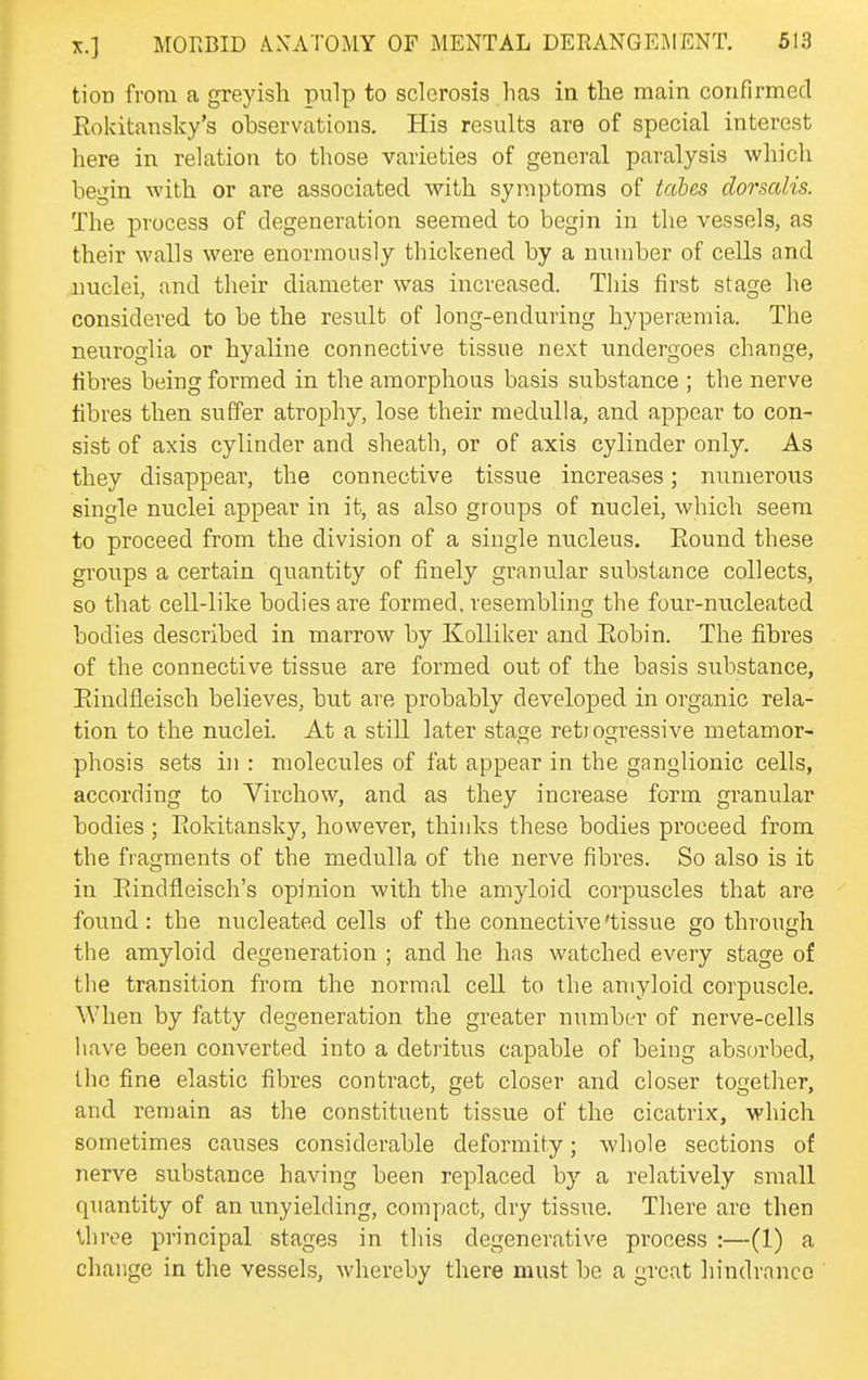 tioD from a greyish pulp to sclerosis has in the main confirmed Rokitansky's observations. His results are of special interest here in relation to those varieties of general paralysis which begin with or are associated with symptoms of tabes dorsalis. The process of degeneration seemed to begin in the vessels, as their walls were enormously thickened by a number of cells and nuclei, and their diameter was increased. This first stage he considered to be the result of long-enduring hyperremia. The neuroglia or hyaline connective tissue next undergoes change, fibres being formed in the amorphous basis substance ; the nerve fibres then suffer atrophy, lose their medulla, and appear to con- sist of axis cylinder and sheath, or of axis cylinder only. As they disappear, the connective tissue increases; numerous single nuclei appear in it, as also groups of nuclei, which seem to proceed from the division of a single nucleus. Eound these groups a certain quantity of finely granular substance collects, so that cell-like bodies are formed, resembling the four-nucleated bodies described in marrow by Kolliker and Eobin. The fibres of the connective tissue are formed out of the basis substance, Eiudfleisch believes, but are probably developed in organic rela- tion to the nuclei. At a still later stage reti ogressive metamor- phosis sets in : molecules of fat appear in the ganglionic cells, according to Virchow, and as they increase form granular bodies ; Eokitansky, however, thinks these bodies proceed from the fragments of the medulla of the nerve fibres. So also is it in Eindfleisch's opinion with the amyloid corpuscles that are found: the nucleated cells of the connective'tissue go through the amyloid degeneration ; and he has watched every stage of the transition from the normal cell to the amyloid corpuscle. When by fatty degeneration the greater number of nerve-cells liave been converted into a detritus capable of being absorbed, the fine elastic fibres contract, get closer and closer togetlier, and remain as the constituent tissue of the cicatrix, which sometimes causes considerable deformity; whole sections of nerve substance having been replaced by a relatively small quantity of an unyielding, compact, dry tissue. There are then Ihree principal stages in this degenerative process :—(1) a change in the vessels, whereby there must be a great hindrance