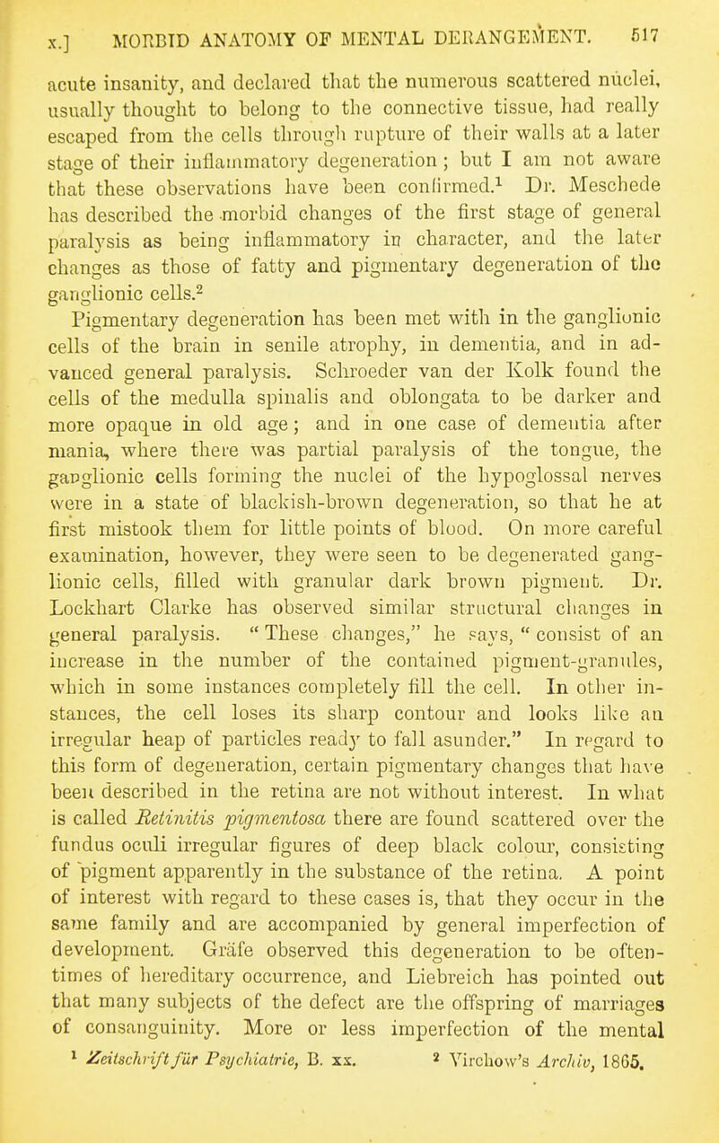 acute insanity, and declared that the numerous scattered nuclei, usually thought to belong to the connective tissue, had really escaped from the cells through rupture of their walls at a later stage of their iuflauimatory degeneration ; but I am not aware that these observations have been confirmed.^ Dr. Meschede has described the morbid changes of the first stage of general paralysis as being inflammatory in character, and the later changes as those of fatty and pigmentary degeneration of the ganglionic cells.^ Pigmentary degeneration has been met with in the ganglionic cells of the brain in senile atrophy, in dementia, and in ad- vanced general paralysis, Schroeder van der Kolk found the cells of the medulla spinalis and oblongata to be darker and more opaque in old age; and in one case of dementia after mania, where there was partial paralysis of the tongue, the ganglionic cells forming the nuclei of the hypoglossal nerves were in a state of blackish-brown degeneration, so that he at first mistook them for little points of blood. On more careful examination, however, they were seen to be degenerated gang- lionic cells, filled with granular dark brown pigment. Dr. Lockhart Clarke has observed similar structural changes in general paralysis.  These changes, he pays,  consist of an increase in the number of the contained pigment-granules, which in some instances completely fill the cell. In other in- stances, the cell loses its sharp contour and looks like an irregular heap of particles read}' to fall asunder. In regard to this form of degeneration, certain pigmentary changes that have been described in the retina are not without interest. In what is called Retinitis pigmentosa there are found scattered over the fundus oculi irregular figures of deep black colour, consisting of pigment apparently in the substance of the retina. A point of interest with regard to these cases is, that they occur in the saine family and are accompanied by general imperfection of development. Griife observed this degeneration to be often- times of hereditary occurrence, and Liebreich has pointed out that many subjects of the defect are the offspring of marriages of consanguinity. More or less imperfection of the mental 1 Zeitschrift fur PsycUatrie, B. xs, 2 Yirchow's Archiv, 1865.
