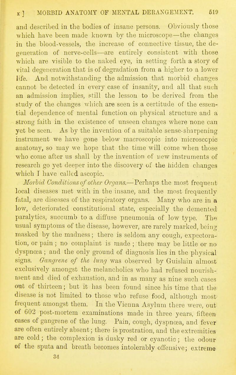 and descvibed in the bodies of insane persons. Obviously those which have been made known by the microscope—the clianges in the blood-vessels, the increase of connective tissue, the de- generation of nerve-cells—are entirely consistent with those ■which are visible to the naked eye, in setting forth a story of vital degeneration that is of degradation from a higher to a lower life. And notwithstanding the admission that morbid changes cannot be detected in every case of insanity, and all that such an admission implies, still the lesson to be derived from the study of the changes which are seen is a certitude of the essen- tial dependence of mental function on physical structure and a strong faith in the existence of unseen changes where none can yet be seen. As by the invention of a suitable sense-sharpening instrument we have gone below macroscopic into microscopic anatomy, so may we hope that the time will come when those who come after us shall by the invention of new instruments of research go yet deeper into the discovery of the hidden clianges which I have called ascopic. Morhid Conditions of other Organs.—Perhaps the most frequent local diseases met with in the insane, and the most frequently fatal, are diseases of the respiratory organs. Many who are in a low, deteriorated constitutional state, especially the demented paralytics, succumb to a diffuse pneumonia of low type. The usual symptoms of the disease, however, are rarely marked, being masked by the madness; there is seldom any cough, expectora- tion, or pain; no complaint is made ; there may be little or no dyspnoea; and the only ground of diagnosis lies in the physical signs. Gangrene of the lung was observed by Guislain almost exclusively amongst the melancholies who had refused nourish- ment and died of exhaustion, and in as many as nine such cases out of thirteen; but it has been found since his time that the disease is not limited to those who refuse food, although most frequent amongst them. In the Vienna Asylum there were, out of 602 post-mortem examinations made in three years, fifteen cases of gangrene of the lung. Pain, cough, dyspnoea, and fever are often entirely absent; there is prostration, and the extremities are cold; the complexion is dusky red or cyanotic; the odour of the sputa and breath becomes intolerably offensive; extreme 34