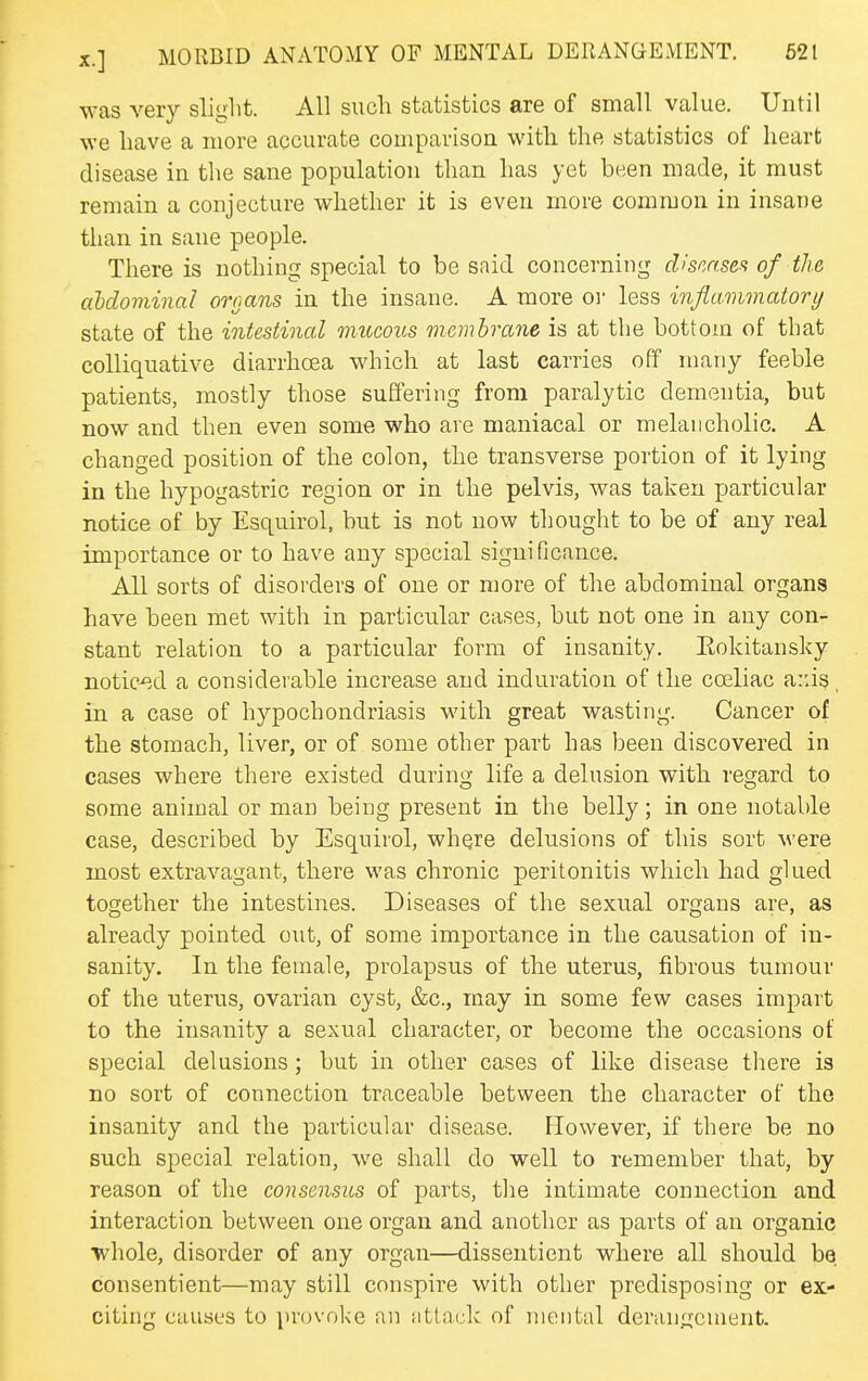 was very slight. All such statistics are of small value. Until we have a more accurate comparison with the statistics of heart disease in the sane population than has yet been made, it must remain a conjecture whether it is even more common in insane than in sane people. There is nothing special to be said concerning d>'scnsefi of the ahlominal ornans in the insane. A more oi less inflammatory state of the intestinal mucous membrane is at the bottom of that colliquative diarrhoea which at last carries off many feeble patients, mostly those suffering from paralytic dementia, but now and then even some who are maniacal or melancholic. A changed position of the colon, the transverse portion of it lying in the hypogastric region or in the pelvis, was taken particular notice of by Esquirol, but is not now thought to be of any real importance or to have any special significance. All sorts of disorders of one or more of the abdominal organs have been met with in particular cases, but not one in any con- stant relation to a particular form of insanity. Eokitansky notic-ed a considerable increase and induration of the cceliac a:ds. in a case of hypochondriasis with great wasting. Cancer of the stomach, liver, or of some other part has been discovered in cases where there existed during life a delusion with regard to some animal or man being present in the belly; in one notable case, described by Esquirol, where delusions of this sort were most extravagant, there was chronic peritonitis which had glued together the intestines. Diseases of the sexual organs are, as already pointed out, of some importance in the causation of in- sanity. In the female, prolapsus of the uterus, fibrous tumour of the uterus, ovarian cyst, &c., may in some few cases impart to the insanity a sexual character, or become the occasions of special delusions; but in other cases of like disease there is no sort of connection traceable between the character of the insanity and the particular disease. However, if there be no such special relation, we shall do well to remember that, by reason of the consensus of parts, the intimate connection and interaction between one organ and another as parts of an organic whole, disorder of any organ—dissentient where all should be consentient—may still con.spire with other predisposing or ex- citing causes to provoke an attack of mental derangement.