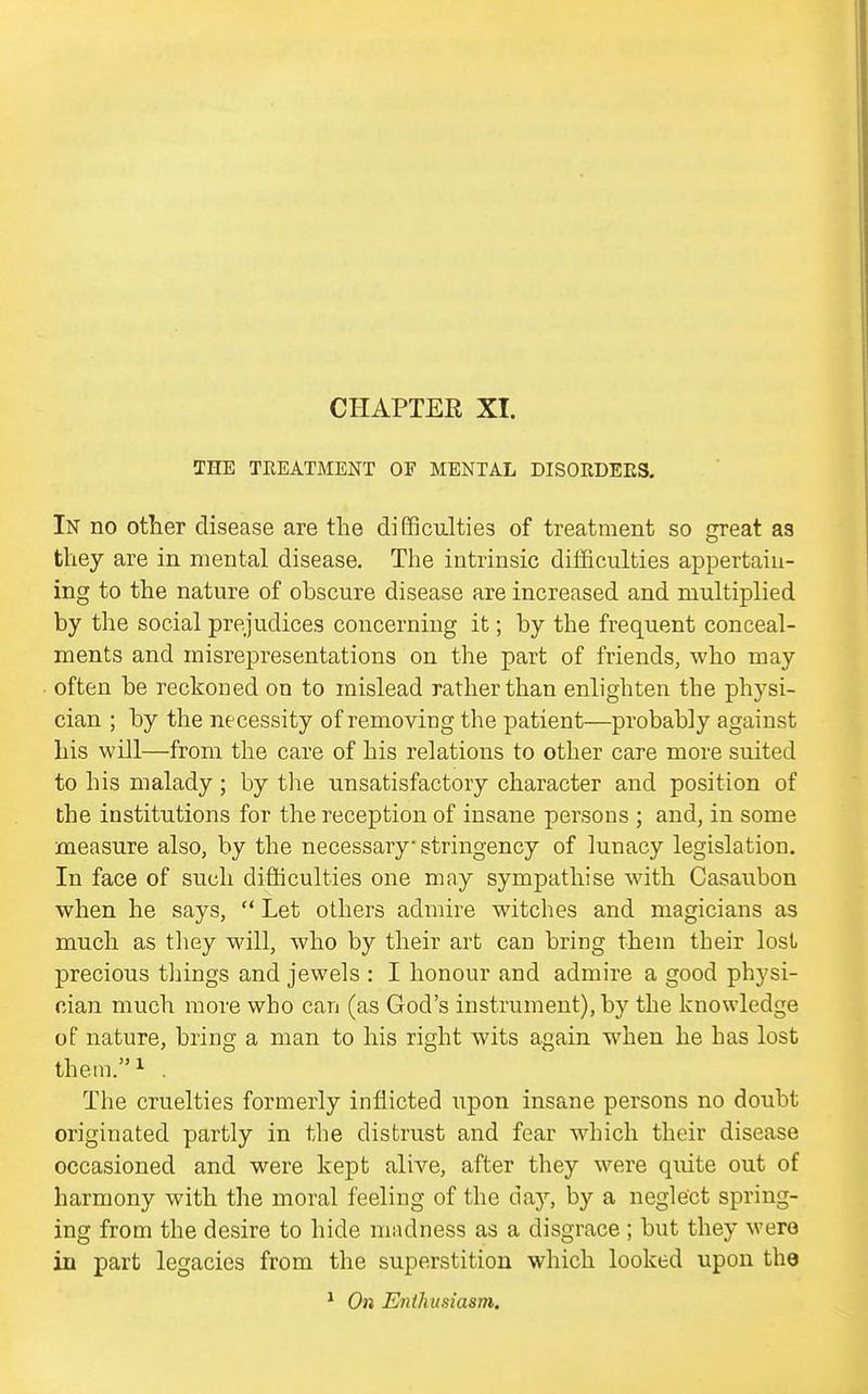 CHAPTER XI. THE TREATMENT OF MENTAL DISORDEPwS. In no other disease are the difficulties of treatment so great as they are in mental disease. The intrinsic difficulties appertain- ing to the nature of obscure disease are increased and multiplied by the social prejudices concerning it; by the frequent conceal- ments and misrepresentations on the part of friends, who may often be reckoned on to mislead rather than enlighten the physi- cian ; by the necessity of removing the patient—probably against his will—from the care of his relations to other care more suited to his malady; by tlie unsatisfactory character and position of the institutions for the reception of insane persons ; and, in some measure also, by the necessary stringency of lunacy legislation. In face of such difficulties one may sympathise with Casaubon when he says,  Let others admire witches and magicians as much as they will, who by their art can bring them their lost precious tilings and jewels : I honour and admire a good physi- cian much more who can (as God's instrument), by the knowledge of nature, bring a man to his right wits again when he has lost them/'i . The cruelties formerly inflicted upon insane persons no doubt originated partly in the distrust and fear which their disease occasioned and were kept alive, after they were quite out of harmony with the moral feeling of the do-j, by a neglect spring- ing from the desire to hide mndness as a disgrace ; but they were in part legacies from the superstition which looked upon the * On Enthusiasm,