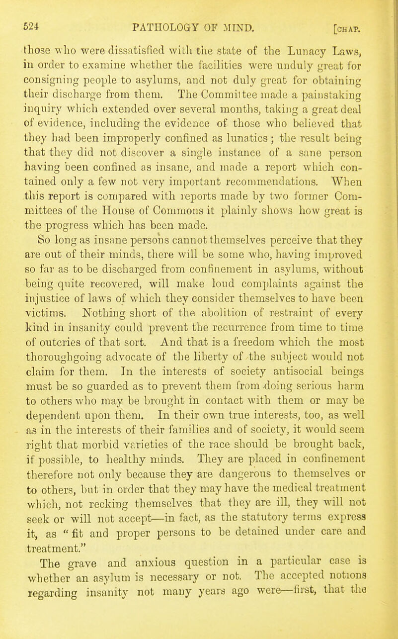 those who were dissatisfied with the state of the Lunacy Laws, in order to examine whether the facilities were unduly great for consigning people to asylums, and not duly great for obtaining their discharge from them. The Committee n)ade a painstaking inquiry which extended over several months, taking a great deal of evidence, including the evidence of those who believed that they had been improperly confined as lunatics; the result being that they did not discover a single instance of a sane person having been confined as insane, and made a report which con- tained only a few not very important reconmiendations. When this report is compared with reports made by two I'ormer Com- mittees of the House of Commons it plainly shows how great is the progress which has been made. So long as insane persons cannot themselves perceive that they are out of their minds, there will be some who, having improved so far as to be discharged from confinement in asylums, without being quite recovered, will make loud complaints against the injustice of laws of which they consider themselves to have been victims. Nothing short of the abolition of restraint of every kind in insanity could prevent the recurrence from time to time of outcries of that sort. And that is a freedom which the most thoroughgoing advocate of the liberty of the subject would not claim for them. In the interests of society antisocial beings must be so guarded as to prevent them from doing serious harm to others who may be brought in contact with them or may be dependent upon them. In their own true interests, too, as well as in the interests of their families and of society, it would seem right that morbid varieties of the race should be brought back, if possible, to healthy minds. They are placed in confinement therefore not only because they are dangerous to themselves or to others, but in order that they may have the medical treatment which, not recking themselves that they are ill, they will not seek or will not accept—in fact, as the statutory terms express it, as  fit and proper persons to be detained under care and treatment. The grave and anxious question in a particular case is whether an asylum is necessary or not. The accepted notions regarding insanity not many years ago were—first, that the