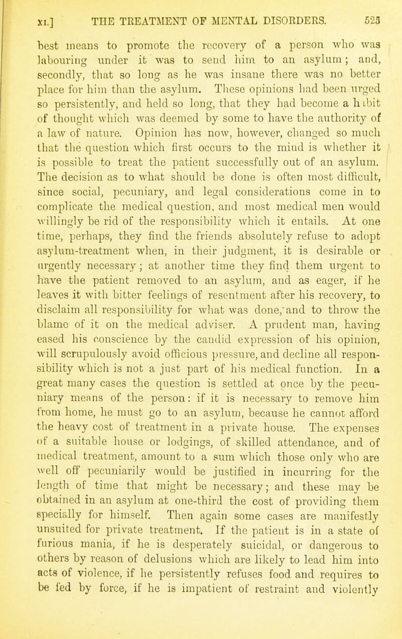 hest means to promote the recovery of a person who was labouring under it was to send him to an asylum; and, secondly, that so long as he was insane there was no better place for him than the asylum. These opinions had been urged so persistently, and held so long, that they had become a h ibit of thought which was deemed by some to have the authority of a law of nature. Opinion has now, however, changed so much that the question which first occurs to the mind is whether it is possible to treat the patient successfully out of an asylum. The decision as to what should be done is often most difficult, since social, pecuniary, and legal considerations come in to complicate the medical question, and most medical men would willingly be rid of the responsibility which it entails. At one time, perhaps, they find the friends absolutely refuse to adopt asylum-treatment when, in their judgment, it is desirable or lu-gently necessary; at another time they find them urgent to have the patient removed to an asylum, and as eager, if he leaves it with bitter feelings of resentment after his recovery, to disclaim all responsibility for what was done,'and to throw the blame of it on the medical adviser. A prudent man, having eased his conscience by the candid expression of his opinion, will scrupulously avoid officious pressure, and decline all respon- sibility which is not a just part of his medical function. In a great many cases the question is settled at once by the pecu- niary means of the person: if it is necessary to remove him from home, he must go to an asylum, because he cannot afford the heavy cost of treatment in a private house. The expenses of a suitable house or lodgings, of skilled attendance, and of medical treatment, amount to a sum which those only who are well off pecuniarily would be justified in incurring for the length of time that might be necessary; and these may be obtained in an asylum at one-third the cost of providing them specially for himself. Then again some cases are manifestly unsuited for private treatment. If the patient is in a state of furious mania, if he is desperately suicidal, or dangerous to others by reason of delusions which are likely to lead him into acts of violence, if he persistently refuses food and requires to be fed by force, if he is impatient of restraint and violently