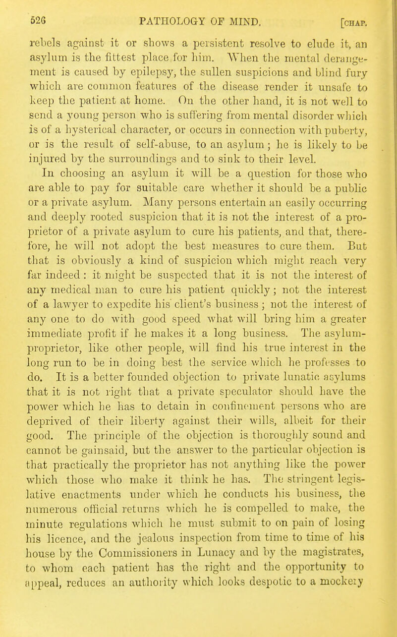 rebels against it or shows a persistent resolve to elude it, an asylum is the fittest place for him. AVhen the mental derange- ment is caused by epilepsy, the sullen suspicions and blind fury which are common features of the disease render it unsafe to keep the patient at home. On the other hand, it is not well to send a young person who is suffering from mental disorder which is of a hysterical character, or occurs in connection v;ith puberty, or is the result of self-abuse, to an asylum; he is likely to be injured by the surroundings and to sink to their level. In choosing an asylum it will be a question for those who are able to pay for suitable care whether it should be a public or a private asylum. Many persons entertain an easily occurring and deeply rooted suspicion that it is not the interest of a pro- prietor of a private asylum to cure his patients, and that, there- fore, he will not adopt the best measures to cure them. But that is obviously a kind of suspicion which might reach very far indeed : it might be suspected that it is not the interest of any medical man to cure his patient quickly; not the interest of a lawyer to expedite his client's business ; not the interest of any one to do with good speed what will bring him a greater immediate profit if he makes it a long business. The asylum- proprietor, like other people, will find his true interest in the long run to be in doing best the service which he professes to do. It is a better founded objection to private lunatic asylums that it is not right that a private speculator should have the power which he has to detain in confinement persons who are deprived of their liberty against their wills, albeit for their good. The principle of the objection is thoroughly sound and cannot be gainsaid, but the answer to the particular objection is that practically the proprietor has not anything like the power which those who make it think he has. The stringent legis- lative enactments under which he conducts his business, the numerous official returns which he is compelled to make, the minute regulations which he must submit to on pain of losing his licence, and the jealous inspection from time to time of his house by the Commissioners in Lunacy and by the magistrates, to whom each patient has the right and the opportunity to {ippeal, reduces an authority which looks despotic to a mockeiy