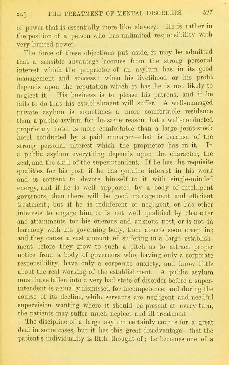 of power that is essentially more like slavery. He is rather in the position of a person who has unlimited responsibility with very limited power. The force of these objections put aside, it may be admitted that a sensible advantage accrues from the strong personal interest which the proprietor of an asylum has in its good management and success: when his livelihood or his profit depends upon the reputation which it has he is not likely to neglect it. His business is to please his patrons, and if he lails to do that his establishment will suffer. A well-managed private asylum is sometimes a more comfortable residence than a public asylum for the same reason that a well-conducted proprietary hotel is more comfortable than a large joint-stock hotel conducted by a paid manager—that is because of the strong personal interest which the proprietor has in it. In a public asylum everything depends upon the character, the zeal, and the skill of the superintendent. If he has the requisite qualities for his post, if he has genuine interest in his work and is content to devote himself to it with single-minded energy, and if he is well supported by a body of intelligent governors, then there will be good management and efficient treatment; but if he is indifferent or negligent, or has other interests to engage him, or is not well qualified by character and attainments for his onerous and anxious post, or is not in harmony with his governing body, then abuses soon creep in ; and they cause a vast amount of suffering in a large establish- ment before they grow to such a pitch as to attract proper notice from a body of governors who, having only a corporate responsibility, have only a corporate anxiety, and know little about the real working of the establishment. A public asylum must have fallen into a very bad state of disorder before a super- intendent is actually dismissed for incompetence, and during the course of its decline, while servants are negligent and needful supervision wanting where it should be present at every turn, the patients may suffer much neglect and ill treatment. The discipline of a large asylum certainly counts for a great deal in some cases, but it has this great disadvantage—that the patient's individuality is little thought of; he becomes one of a