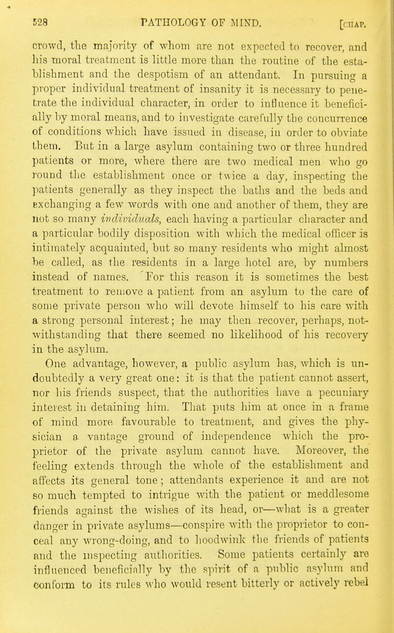 crowd, the majority of whom are not expected to recover, and liis moral treatment is little more than the routine of the esta- blishment and the despotism of an attendant. In pursuing a proper individual treatment of insanity it is necessary to pene- trate the individual character, in order to influence it benefici- ally by moral means, and to investigate carefully the concurrence of conditions which have issued in disease, in order to obviate them. But in a large asylum containing two or three hundred patients or more, where there are two medical men who go round the establishment once or twice a day, inspecting the patients generally as they inspect the baths and the beds and Exchanging a few words with one and another of them, they are not so many individuals, each having a particular character and a particular bodily disposition with which the medical officer is intimately acquainted, but so many residents who might almost be called, as the residents in a large hotel are, by numbers instead of names. For this reason it is sometimes the best treatment to remove a patient from an asylum to the care of some private person who will devote himself to his care with a strong personal interest; he may then recover, perhaps, not- withstanding that there seemed no likelihood of his recovery in the asylum. One advantage, however, a public asylum has, which is un- doubtedly a very great one: it is that the patient cannot assert, nor his friends suspect, that the authorities have a pecuniary interest in detaining him. That puts him at once in a frame of mind more favourable to treatment, and gives the phy- sician a vantage ground of independence which the pro- prietor of the private asylum cannot have. Moreover, the feelincr extends through the whole of the establishment and affects its general tone; attendants experience it and are not so much tempted to intrigue with the patient or meddlesome friends against the wishes of its head, or—what is a greater danger in piivate asylums—conspire with the proprietor to con- ceal any wrong-doing, and to hoodwink the friends of patients and the inspecting authorities. Some patients certainly are influenced beneficially by the spirit of a public asylum and conform to its rules who would resent bitterly or actively rebel