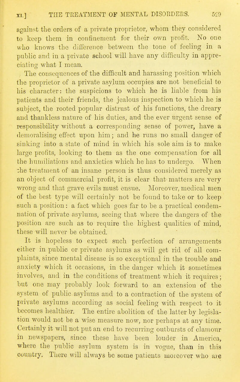 against tlie orders of a private proprietor, whom they considered to keep them in confinement for their own profit. No one who knows the difference between the tone of feeling in a public and in a private school will have any difficulty in appre- ciatino- what I mean. The consequences of the difficult and harassing position which the proprietor of a private asylum occupies are not beneficial to his character: the suspicions to which he is liable from his patients and their friends, the jealous inspection to which he is subject, the rooted popular distrust of his functions, the dreary and thankless nature of his duties, and the ever urgent sense of responsibihty without a corresponding sense of power, have a demoralising effect upon him; and he runs no small danger of sinking into a state of mind in which his sole aim is to make large profits, looking to them as the one compensation for all the humiliations and anxieties which he has to undergo. When ■;he treatment of an insane person is thus considered merely as an object of commercial profit, it is clear that matters are very wrong and that grave evils must ensue. Moreover, medical men of the best type will ceitainly not be found to take or to keep such a position: a fact which goes far to be a practical condem- nation of private asylums, seeing that where the dangers of the position are such as to require the highest qualities of mind, these will never be obtaiued. It is hopeless to expect such perfection of arrangements either in public or private asylums as will get rid of all com- plaints, since mental disease is so exceptional in the trouble and anxiety which it occasions, in the danger which it sometimes involves, and in the conditions of treatment which it requires; but one may probably look forward to an extension of the system of public asylums and to a contraction of the system of private asylums according as social feeling with respect to it becomes healthier. The entire abolition of the latter by legisla- tion would not be a wise measure now, nor perhaps at any time. Certainly it will not put an end to recurring outbursts of clamour in newspapers, since these have been louder in America, where the public asylum system is in vogue, than in this country. Tliere will always be some patients moieover who are