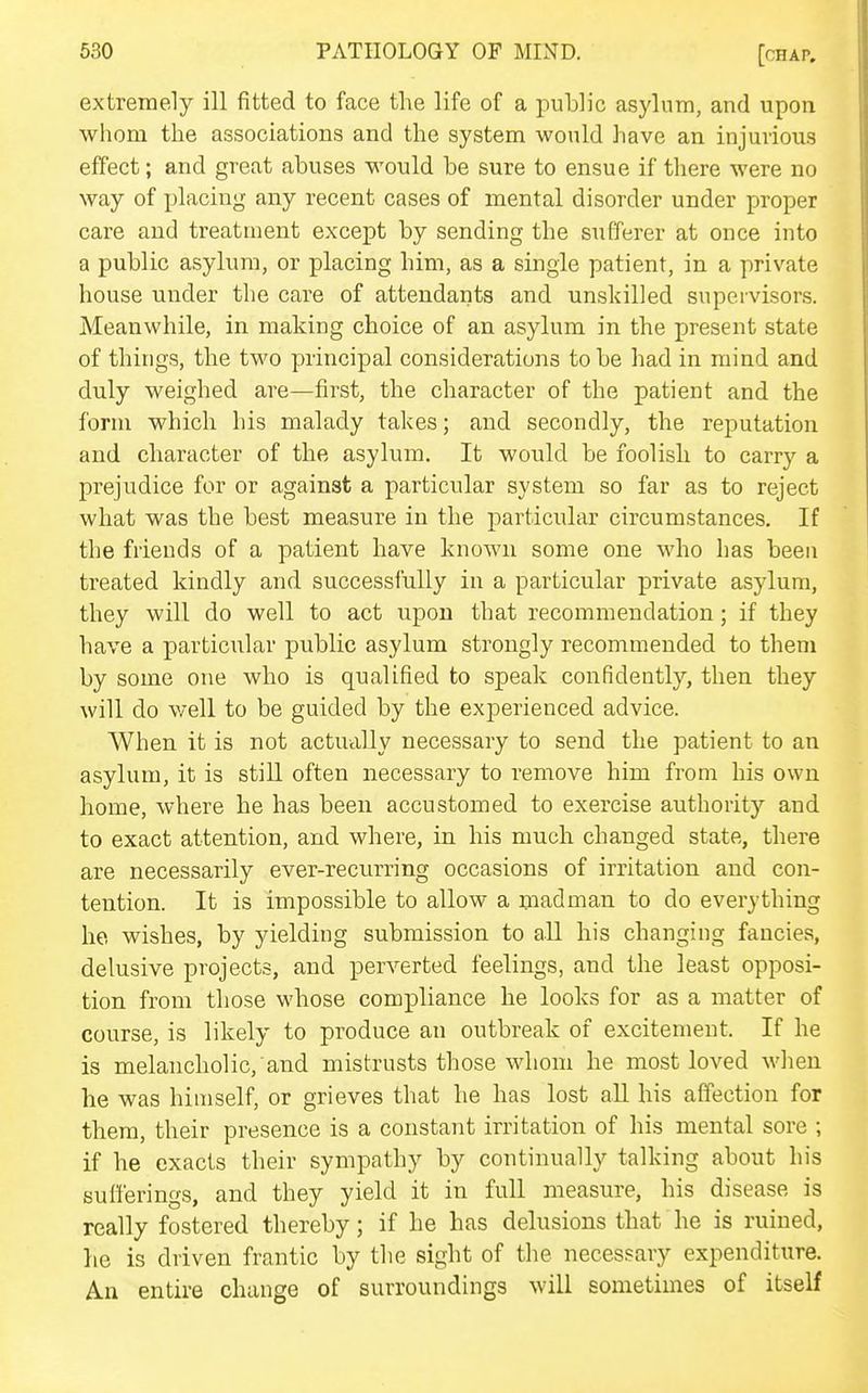 extremely ill fitted to face the life of a public asylum, and upon whom the associations and the system would have an injurious effect; and great abuses would be sure to ensue if there were no way of placing any recent cases of mental disorder under proper care and treatment except by sending the sufferer at once into a public asylum, or placing him, as a single patient, in a private house under the care of attendants and unskilled supervisors. Meanwhile, in making choice of an asylum in the present state of things, the two principal considerations to be had in mind and duly weighed are—first, the character of the patient and the form which his malady takes; and secondly, the reputation and character of the asylum. It would be foolish to carry a prejudice for or against a particular system so far as to reject what was the best measure in the particular circumstances. If the friends of a patient have known some one who has been treated kindly and successfully in a particular private asylum, they will do well to act upon that recommendation; if they have a particular public asylum strongly recommended to them by some one who is qualified to speak confidently, then they will do well to be guided by the experienced advice. When it is not actually necessary to send the patient to an asylum, it is still often necessary to remove him from his own home, where he has been accustomed to exercise authority and to exact attention, and where, in his much changed state, there are necessarily ever-recurring occasions of irritation and con- tention. It is impossible to allow a madman to do everything he wishes, by yielding submission to all his changing fancies, delusive projects, and perverted feelings, and the least opposi- tion from those whose compliance he looks for as a matter of course, is likely to produce an outbreak of excitement. If he is melancholic, and mistrusts those whom he most loved when he was himself, or grieves that he has lost aU his affection for them, their presence is a constant irritation of his mental sore ; if he exacts their sympathy by continually talking about his sufferings, and they yield it in full measure, his disease is really fostered thereby; if he has delusions that he is ruined, lie is driven frantic by the sight of the necessary expenditure. An entire change of surroundings will sometimes of itself