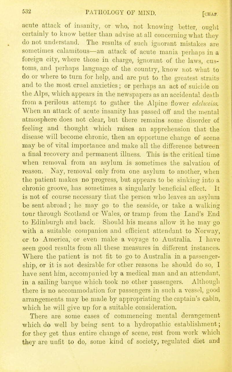 acute attack of insanity, ov who, not knowing better, ought certainly to know better than advise at all concerning what they do not understand. The results of such ignorant mistakes are sometimes calamitous—an attack of acute mania perhaps in a foreign city, where those in charge, ignorant of the laws, cus- toms, and perhaps language of the country, know not what to do or where to turn for help, and are put to the greatest straila and to the most cruel anxieties; or perhaps an act of suicide on the Alps, which appears in the newspapers as an accidental death from a perilous attempt to gather the Alpine flower edelweiss. When an attack of acute insanity has passed off and the mental atmosphere does not clear, but there remains some disorder of feeling and thought which raises an apprehension that the disease will become chronic, then an opportune change of scene may be of vital importance and make all the difference between a final recovery and permanent illness. This is the critical time when removal from an asylum is sometimes the salvation of reason. Nay, removal only from one asylum to another, when the patient makes no progress, but appears to be sinking into a chronic groove, has sometimes a singularly beneficial effect. It is not of course necessary that the person who leaves an asylum be sent abroad ; he may go to the seaside, or take a walking tour through Scotland or Wales, or tramp from the Land's End to Edinburgh and back. Should his means allow it he may go with a suitable companion and efficient attendant to Norway, or to America, or even make a voyage to Australia. I have seen good results from all these measures in different instances. Where the patient is not fit to go to Australia in a passenger- ship, or it is not desirable for other reasons he should do so, I have sent him, accompanied by a medical man and an attendant, in a sailing barque which took no other passengers. Although there is no accommodation for passengers in such a vessel, good arrangements may be made by appropriating the captain's cabin, ■which he will give up for a suitable consideration. There are some cases of commencing mental derangement which do well by being sent to a hydropathic establishment; for they get thus entire change of scene, rest from work which they are unfit to do, some kind of society, regulated diet and