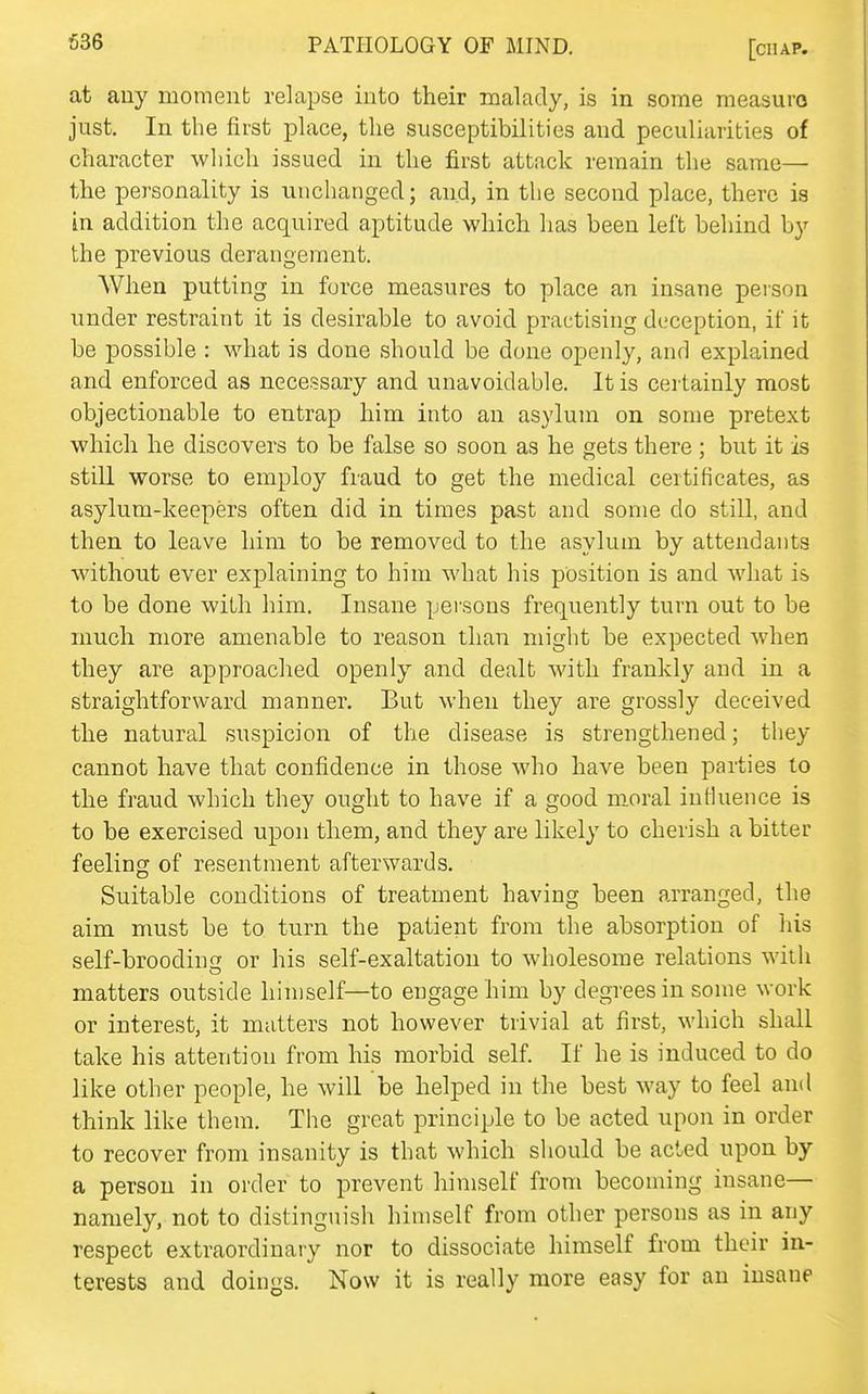 at auy moment relapse into their malady, is in some measure just. In the first place, the susceptibilities and peculiarities of character which issued in the first attack remain the same— the personality is unchanged; and, in the second place, there is in addition the acquired aptitude which has been left behind by the previous derangement. When putting in force measures to place an insane person under restraint it is desirable to avoid practising deception, if it be possible : what is done should be done openly, and explained and enforced as necessary and unavoidable. It is certainly most objectionable to entrap him into an asylum on some pretext which he discovers to be false so soon as he gets there ; but it is stiU worse to employ fraud to get the medical certificates, as asylum-keepers often did in times past and some do still, and then to leave him to be removed to the asylum by attendants without ever explaining to him what his position is and what is to be done with him. Insane persons frequently turn out to be much more amenable to reason than might be expected when they are approached openly and dealt with frankly and in a straightforward manner. But when they are grossly deceived the natural suspicion of the disease is strengthened; they cannot have that confidence in those who have been parties to the fraud which they ought to have if a good moral influence is to be exercised upon them, and they are likely to cherish a bitter feeling of resentment afterwards. Suitable conditions of treatment having been arranged, the aim must be to turn the patient from the absorption of his self-broodinsf or his self-exaltation to wholesome relations with matters outside hin)self—to engage him by degrees in some work or interest, it matters not however trivial at first, which shall take his attention from his morbid self. If he is induced to do like other people, he will be helped in the best way to feel and think like them. The great principle to be acted upon in order to recover from insanity is that which should be acted upon by a person in order to prevent himself from becoming insane— namely, not to distingnish himself from other persons as in any respect extraordinary nor to dissociate himself from their in- terests and doings. Now it is really more easy for an insane