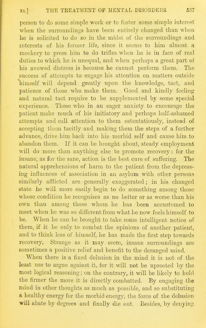 person to do some simple work or to foster some simple interest when the surroundings have been entirely changed than when he is solicited to do so in the midst of the surroundings and interests of his former life, since it seems to him almost a mockery to press liim to do trifles when he is in face of real duties to which he is unequal, and when perhaps a great part ol his avowed distress is because he cannot perform them. The success of attempts to engage his attention on matters outside himself will depend greatly upon the knowledge, tact, and patience of those who make them. Good and kindly feeling and natural tact require to be supplemented by some special experience. Those who in an eager anxiety to encourage the patient make much of his initiatory and perhaps half-ashamed attempts and call attention to them ostentatiously, instead of accepting them tacitly and making them the steps of a farther advance, drive him back into his morbid self and cause him to abandon them. If it can be brought about, steady employment will do more than anything else to promote recovery: for the insane, as for the sane, action is the best cure of suffering. The natural apprehensions of harm to the patient from the depress- ing influences of association in an asylum with other persons similarly afflicted are generally exaggerated; in his changed state he will more easily begin to do something among those whose condition he recognises as no better or as worse than his own than among those whom he has been accustomed to meet when he was so different from what he now feels himself to be. When he can be brought to take some intelligent notice of them, if it be only to combat the opinions of another patient, and to think less of himself, he has made the first step towards recovery. Strange as it may seem, insane surroundings are sometimes a positive relief and benefit to the deranged mind. When there is a fixed delusion in the mind it is not of the least use to argue against it, for it will not be uprooted by the most logical reasoning; on the contrary, it will be likely to hold the firmer the more it is directly combatted. By engaging the mind in other thoughts as much as possible, and so substituting a healthy energy for the morbid energy, the force of the delusion will abate by degrees and finally die out. .Besides, by denying
