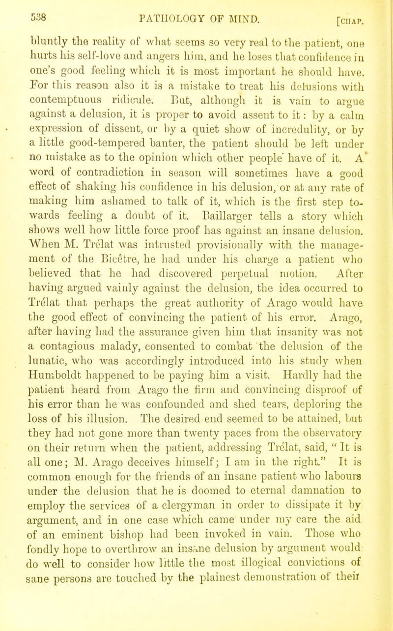 bluntly the reality of what seems so very real to the patient, one hurts his self-love and angers him, and he loses that confidence in one's good feeling which it is most important he should have. Por this reason also it is a mistake to treat his delusions with contemptuous ridicule. But, although it is vain to argue against a delusion, it is proper to avoid assent to it: by a calm expression of dissent, or by a quiet show of incredulity, or by a little good-tempered banter, the patient should be lei't under no mistake as to the opinion which other people' have of it. A' word of contradiction in season will sometimes have a good effect of shaking his confidence in his delusion, or at any rate of making him ashamed to talk of it, which is the first step to- wards feeling a doubt of it. Eaillarger tells a story which shows well how little force proof has against an insane delusion. When M. Trelat was intrusted provisionally with the manage- ment of the Bicetre, he had under his charge a patient who believed that he had discovered perpetual motion. After having argued vainly against the dekision, the idea occurred to Trelat that perhaps the great authority of Arago would have the good effect of convincing the patient of his error. Arago, after having had the assurance given him that insanity was not a contagious malady, consented to combat the delusion of the lunatic, who was accordingly introduced into his study when Humboldt happened to be paying him a visit. Hardly had the patient heard from Arago the firm and convincing disproof of his error than he was confounded and shed tears, deploring the loss of his illusion. The desired end seemed to be attained, but they had not gone more than twenty paces from the observatory on their return when the patient, addressing Trelat, said,  It is all one; M. Arago deceives himself; I am in the right. It is common enough for the friends of an insane patient who labours under the delusion that he is doomed to eternal damnation to employ the services of a clergyman in order to dissipate it by argument, and in one case which came under my care the aid of an eminent bishop had been invoked in vain. Those who fondly hope to overthrow an insruie delusion by argument would do well to consider how little the most illogical convictions of sane persons are touclied by the plainest demonstration of their
