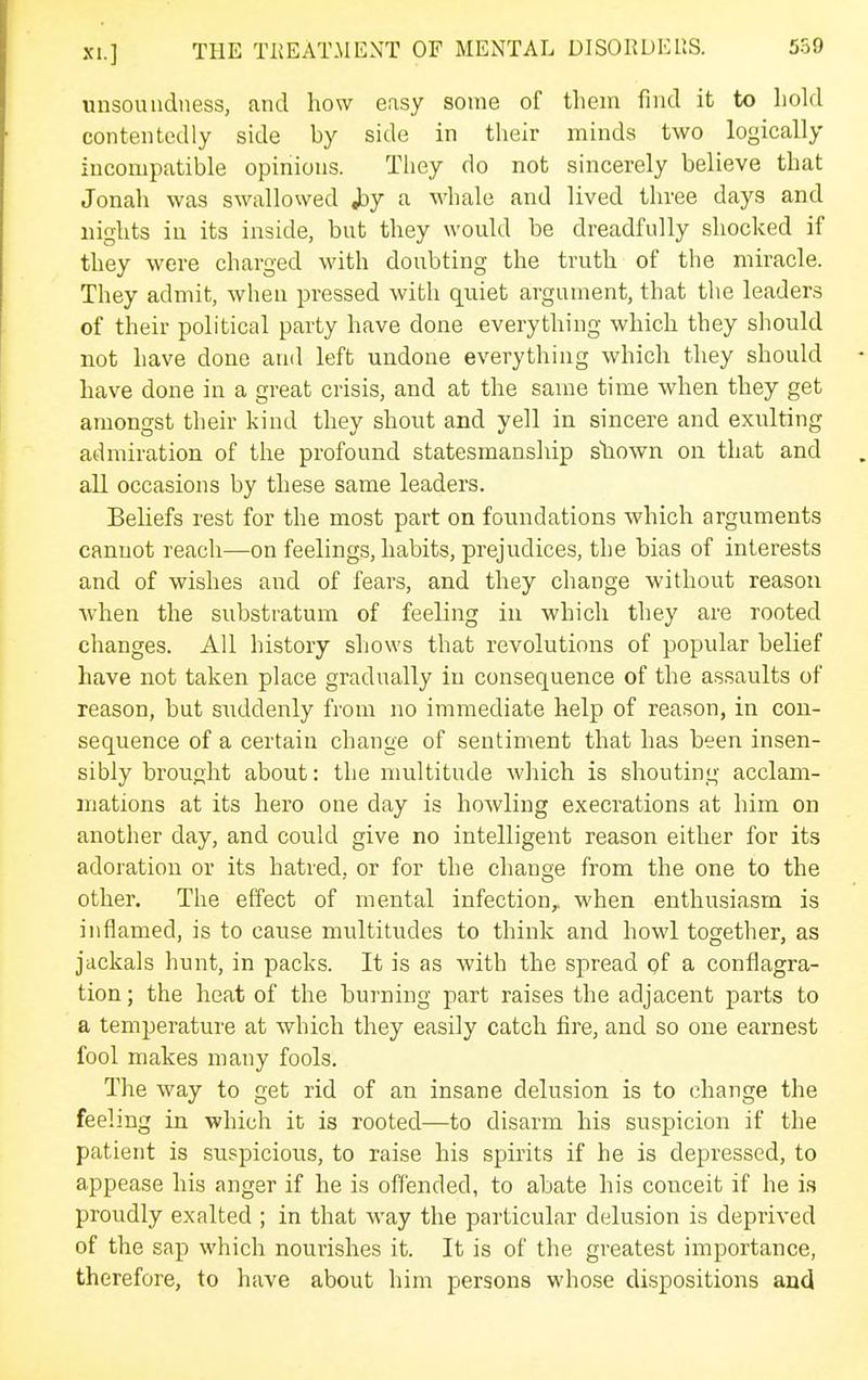 unsoundness, and how easy some of them find it to hold contentedly side by side in their minds two logically incompatible opinions. Tiiey do not sincerely believe that Jonah was swallowed J3y a whale and lived three days and nights in its inside, but they would be dreadfully shocked if they were charged with doubting the truth of the miracle. They admit, when pressed with quiet argument, that the leaders of their political party have done everything which they should not have done and left undone everything which they should have done in a great crisis, and at the same time when they get amongst their kind they shout and yell in sincere and exulting admiration of the profound statesmanship shown on that and all occasions by these same leaders. Beliefs rest for the most part on foundations which arguments cannot reach—on feelings, habits, prejudices, the bias of interests and of wishes and of fears, and they change without reason when the substratum of feeling in which they are rooted changes. All history shows that revolutions of popular belief have not taken place gradually in consequence of the assaults of reason, but suddenly from no immediate help of reason, in con- sequence of a certain change of sentiment that has been insen- sibly brought about: the multitude which is shouting acclam- mations at its hero one day is howling execrations at him on another day, and could give no intelligent reason either for its adoration or its hatred, or for the change from the one to the other. The effect of mental infection,, when enthusiasm is inflamed, is to cause multitudes to think and howl together, as jackals hunt, in packs. It is as with the spread of a conflagra- tion ; the heat of the burning part raises the adjacent parts to a temperature at which they easily catch fire, and so one earnest fool makes many fools. The way to get rid of an insane delusion is to change the feeling in which it is rooted—to disarm his suspicion if the patient is suspicious, to raise his spirits if he is depressed, to appease his anger if he is offended, to abate his conceit if he is proudly exalted ; in that way the particular delusion is deprived of the sap which nourishes it. It is of the greatest importance, therefore, to have about him persons whose dispositions and