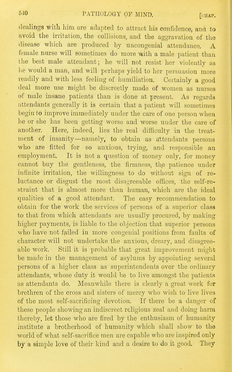 6-10 PATHOLOGY OF MIND. [chap. dealings Witt hito are adapted to attract Lis confidence, and to avoid the irritation, the collisions, and the aggravation of tlie disease which are produced by Uncongenial attendance. A female nurse will sometimes do more -with a male patient than the best male attendant; he will not resist her violently as he would a man, and will perhaps yield to her persuasion more readily and with less feeling of humiliation. Certainly a good deal more use might be discreetly made of women as nurses of male insane patients than is done at present. As regards attendants generally it is certain that a patient will sometimes begin to improve immediately under the care of one person when he or she has been getting worse and worse under the care of another. Here, indeed, lies the real difficulty in the treat- ment of insanity—namely, to obtain as attendants persons who are fitted for so anxious, trying, and responsible an employment. It is not a question of money only, for money cannot buy the gentleness, the firmness, the patience under infinite irritation, the willinn-ness to do without sis^n of re- luctance or disgust the most disagreeable offices, the self-re- straint that is almost more thn.n human, which are the ideal qualities of a good attendant. The easy recommendation to obtain for the work the services of persons of a superior class to that from which attendants are usually procured, by making higher payments, is liable to the objection that superior persons who have not failed in more congenial positions from faults of character will not undertake the anxious, dreary, and disagree- able work. Still it is probable that great improvement might be made in the management of asylums by appointing several persons of a higher class as superintendents over the ordinary attendants, whose duty it would be to live amongst the patients as attendants do. Meanwhile there is clearlv a cjreat work for brethren of the cross and sisters of mercy who wish to live lives of the most self-sacrificino devotion. If there be a damper of these people showing an indiscreet religious zeal and doing harm thereby, let those who are fired by the enthusiasm of humanity institute a brotherhood of humanity which shall show to the world of what self-sacrifice men are capable who are inspired only by a simple love of their kind and a desire to do it good. They
