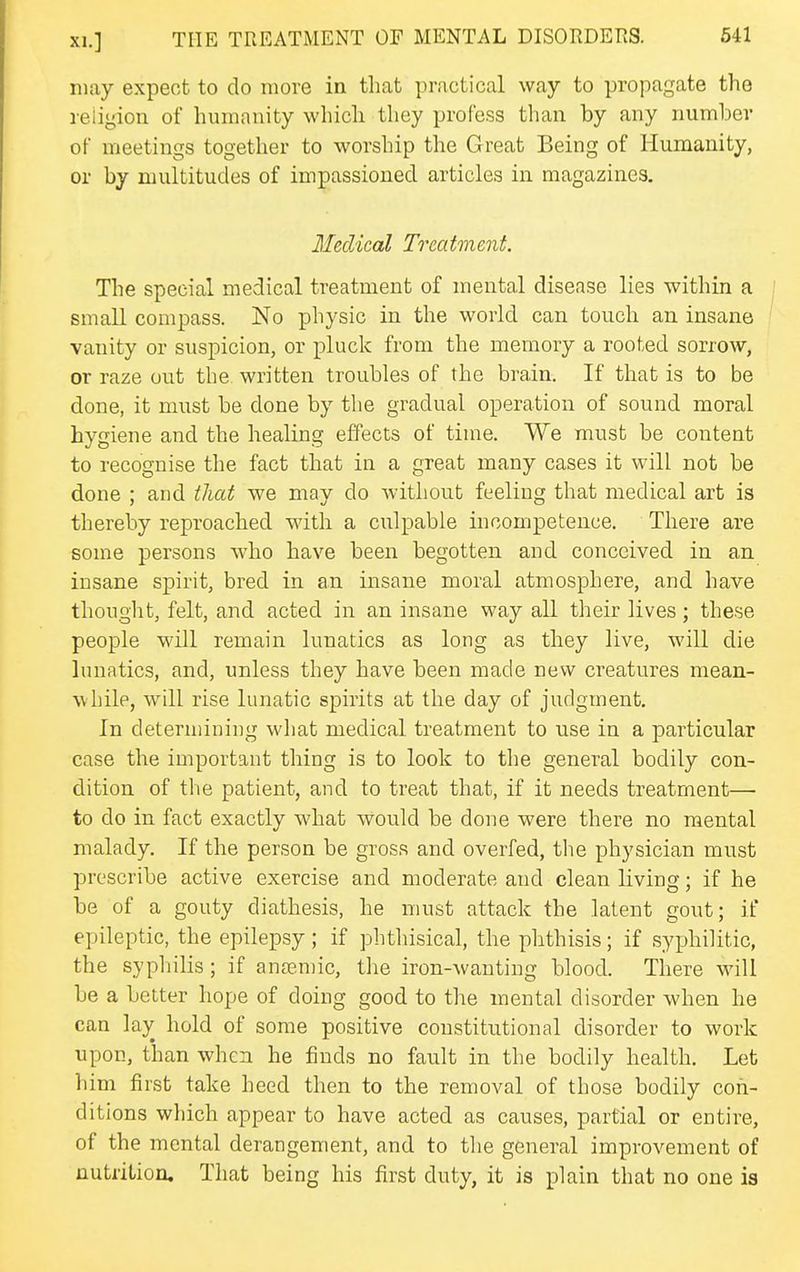 may expect to do more in that practical way to propagate the religion of humanity which they profess than by any number of meetings together to worship the Great Being of Humanity, or by multitudes of impassioned articles in magazines. Medical Treatment. The special medical treatment of mental disease lies within a small compass. No physic in the world can touch an insane vanity or suspicion, or pluck from the memory a rooted sorrow, or raze out the written troubles of the brain. If that is to be done, it must be done by the gradual operation of sound moral hygiene and the healing effects of time. We must be content to recognise the fact that in a great many cases it will not be done ; and that we may do without feeling that medical art is thereby reproached with a culpable incompetence. There are some persons who have been begotten and conceived in an insane spirit, bred in an insane moral atmosphere, and have thought, felt, and acted in an insane way all their lives; these people will remain lunatics as long as they live, will die lunatics, and, unless they have been made new creatures mean- while, will rise lunatic spirits at the day of judgment. In determining what medical treatment to use in a particular case the important thing is to look to tlie general bodily con- dition of tlie patient, and to treat that, if it needs treatment— to do in fact exactly what would be done were there no mental malady. If the person be gross and overfed, the physician must prescribe active exercise and moderate and clean living; if he be of a gouty diathesis, he must attack the latent gout; if epileptic, the epilepsy; if phthisical, the phthisis; if syphilitic, the sypliilis; if ana?n)ic, tlie iron-wanting blood. There will be a better hope of doing good to the mental disorder when he can lay hold of some positive constitutional disorder to work upon, than when he finds no fault in the bodily health. Let him first take heed then to the removal of those bodily con- ditions which appear to have acted as causes, partial or entire, of the mental derangement, and to the general improvement of nutrition. That being his first duty, it is plain that no one is