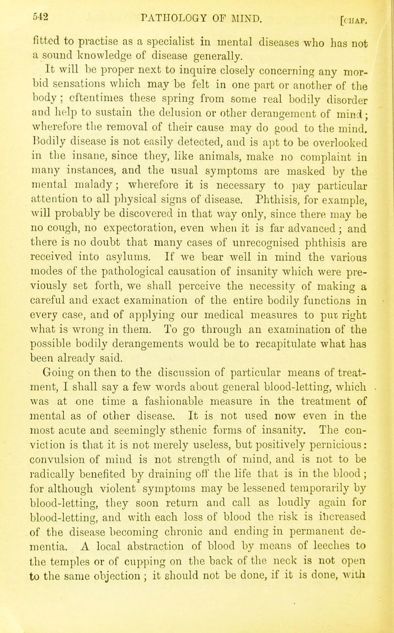 fitted to practise as a specialist iu mental diseases who has not a sound knowledge of disease generally. It will be proper next to inquire closely concerning any mor- bid sensations which may be felt in one part or another of the body ; oftentimes these spring from some real bodily disorder and help to sustain the delusion or other derangement of mind; wherefore the removal of their cause may do good to the mind. l)Odily disease is not easily detected, and is apt to be overlooked in the insane, since they, like animals, make no complaint in many instances, and the usual symptoms are masked by the mental malady; wherefore it is necessary to pay particular attention to all physical signs of disease. Phthisis, for example, will probably be discovered in that way only, since there may be no cough, no expectoration, even when it is far advanced; and there is no doubt that many cases of unrecognised phthisis are received into asylums. If we bear well in mind the various modes of the pathological causation of insanity which were pre- viously set forth, we shall perceive the necessity of making a careful and exact examination of the entire bodily functions in every case, and of applying our medical measures to pur right what is wrong in them. To go through an examination of the possible bodily derangements would be to recapitulate what has been already said. Going on then to the discussion of particular means of treat- ment, I shall say a few words about general blood-letting, which was at one time a fashionable measure in the treatment of mental as of other disease. It is not used now even in the most acute and seemingly sthenic forms of insanity. The con- viction is that it is not merely useless, but positively pernicious: convulsion of mind is not strength of mind, and is not to be radically benefited by draining oh' the life that is in the blood; for although violent symptoms may be lessened temporarily by blood-letting, they soon return and call as loudly again for blood-letting, and with each loss of blood the risk is ihcreased of the disease becoming chronic and ending in permanent de- mentia. A local abstraction of blood by means of leeches to the temples or of cupping on the back of the neck is not open to the same objection; it should not be done, if it is done, with