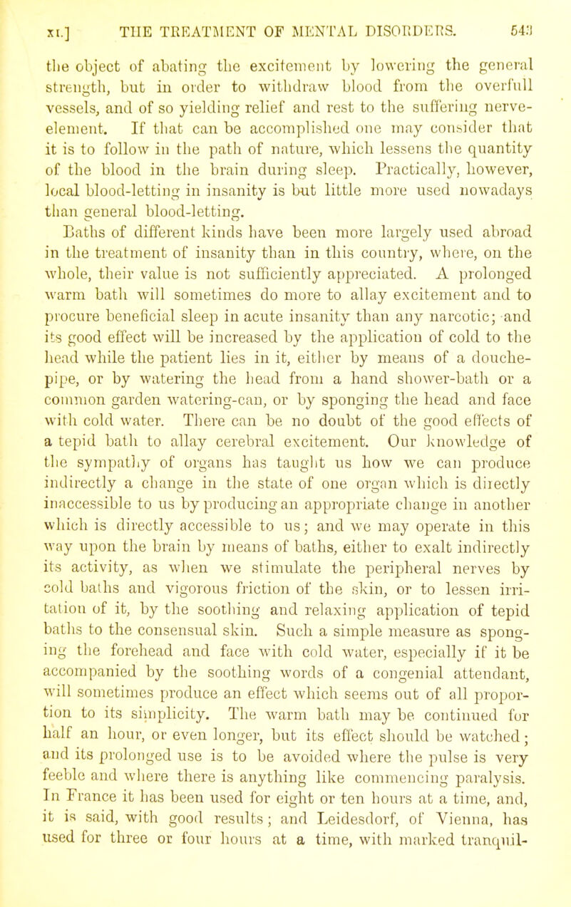 tlie object of abating the excitement by lowering the general strength, but in order to withdraw blood from tlie overfull vessels, and of so yielding relief and rest to the suffering nerve- element. If that can be accompli.shed one may consider that it is to follow in the path of nature, which lessens the quantity of the blood in the brain during sleep. Practically, however, local blood-letting in insanity is but little more used nowadays than general blood-letting. Laths of different kinds have been more largely used abroad in the treatment of insanity than in this countiy, where, on the whole, their value is not sufficiently appreciated. A prolonged warm bath will sometimes do more to allay excitement and to procure beneficial sleep in acute insanity than any narcotic; and its good effect will be increased by the application of cold to the head while the patient lies in it, either by means of a douche- pipe, or by watering the head from a hand shower-bath or a common garden watering-can, or by sponging the head and face with cold water. There can be no doubt of the good effects of a tepid bath to allay cerebral excitement. Our Jcnowledge of the sympathy of organs has taught us how we can produce indirectly a change in the state of one organ which is directly inaccessible to us by producing an appropriate change in another which is directly accessible to us; and we may operate in this way upon the brain by means of baths, either to exalt indirectly its activity, as when we stimulate the peripheral nerves by cold baths and vigorous friction of the slcin, or to lessen irri- tation of it, by the soothing and relaxing application of tepid baths to the consensual skin. Such a simple measure as spong- ing the forehead and face with cold water, especially if it be accompanied by the soothing words of a congenial attendant, will sometimes produce an effect which seems out of all propor- tion to its siinplicity. The warm bath may be continued for half an hour, or even longer, but its effect should be watched; and its prolonged use is to be avoided where the pulse is very feeble and where there is anything like commencing paralysis. In France it has been used for eight or ten hours at a time, and, it is said, with good results; and Leidesdorf, of Vienna, has used for three or four hours at a time, with marked tranquil-