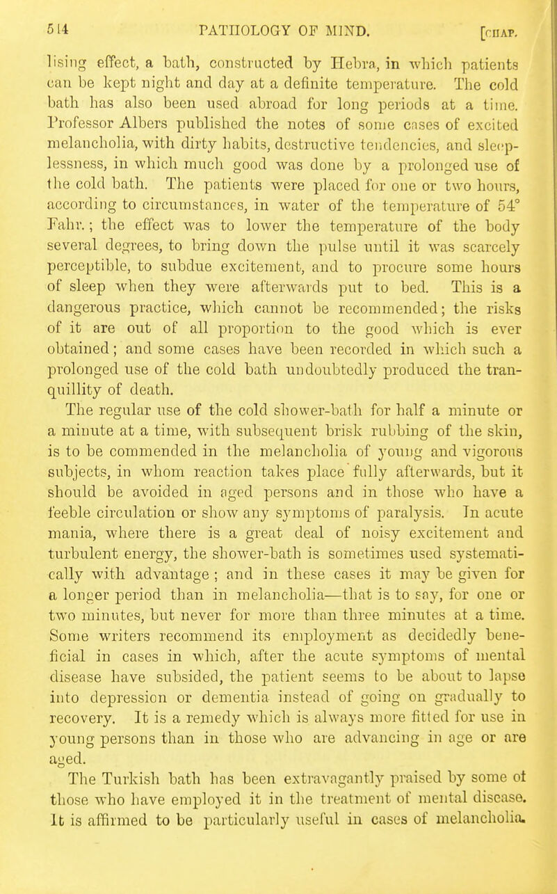 lising effect, a bath, constructed by Ilebra, in which patients can be kept night and day at a definite temperature. The cold bath has also been used abroad for long periods at a time. Professor Albers published the notes of some cases of excited melancholia, with dirty habits, destructive tendencies, and sleep- lessness, in which much good was done by a prolonged use of the cold bath. The patients were placed for one or two hours, according to circumstances, in water of the temperature of 54° Fahr.; the effect was to lower the temperature of the body several degrees, to bring down the pulse until it was scarcely perceptible, to subdue excitement, and to procure some hours of sleep when they were afterwards put to bed. This is a dangerous practice, which cannot be recommended; the risks of it are out of all proportion to the good which is ever obtained; and some cases have been recorded in which such a prolonged use of the cold bath undoubtedly produced the tran- quillity of death. The regular use of the cold shower-bath for half a minute or a minute at a time, w^ith subsequent brisk rubbing of the skin, is to be commended in the melancholia of young and vigorous subjects, in whom reaction takes place fully afterwards, but it should be avoided in nged persons and in those who have a feeble circulation or show any symptoms of paralysis. In acute mania, where there is a great deal of noisy excitement and turbulent energy, the shower-bath is sometimes used systemati- cally with advantage ; and in these cases it may be given for a longer period than in melancholia—that is to Eoy, for one or two minutes, but never for more than three minutes at a time. Some writers recommend its employment as decidedly bene- ficial in cases in which, after the acute symptoms of mental disease have subsided, the patient seems to be about to lapso into depression or dementia instead of going on gradually to recovery. It is a remedy which is always more fitted for use in young persons than in those who are advancing in age or are aged. The Turkish bath has been extravagantly praised by some ot those who have employed it in the treatment of mental disease, lb is affirmed to be particularly useful in cases of melancholia.