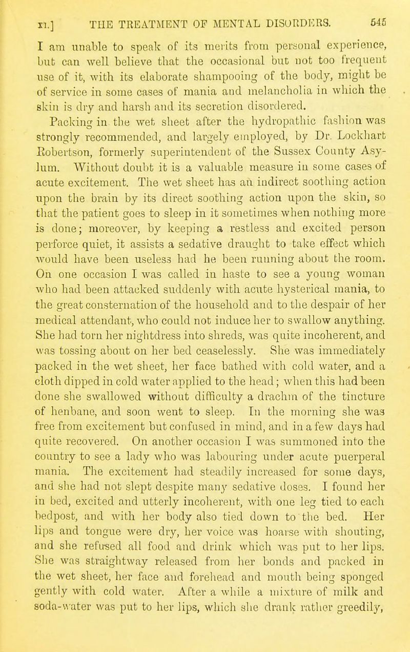 I am unable to speak of its merits from personal experience, but can well believe that the occasional but not too frequent use of it, with its elaborate shampooing of the body, might be of service in some cases of niEinia and melancholia in which the skin is dry and harsh and its secretion disordered. Packing in the wet sheet after the hydropathic fashion was strongly recommended, and largely employed, by Dr. Lockharb Ptobertson, formerly superintendent of the Sussex County Asy- lum. Without doubt it is a valuable measure in some cases of acute excitement. The wet sheet has ah indirect soothing action upon the brain by its direct soothing action upon the skin, so that the patient goes to sleep in it sometimes when nothing more is done; moreover, by keeping a restless and excited person perforce quiet, it assists a sedative draught to take effect which would have been useless had he been running about the room. On one occasion I was called in haste to see a young woman who had been attacked suddenly with acute hysterical mania, to the great consternation of the household and to the despair of her medical attendant, who could not induce her to swallow anything. She had torn her nightdress into shreds, was quite incoherent, and was tossing about on her bed ceaselessly. She was immediately packed in the wet sheet, her face bathed with cold water, and a cloth dipped in cold water applied to the head; when this had been done she swallowed without difficulty a drachm of the tincture of henbane, and soon went to sleep. In the morning she was free from excitement but confused in mind, and in a few days had quite recovered. On another occasion I was summoned into the country to see a lady who was labouring under acute puerperal mania. The excitement had steadily increased for some days, and she had not slept despite many sedative doses. I found her in bed, excited and utterly incoherent, with one leg tied to each bedpost, and with her body also tied down to the bed. Her lips and tongue were dry, her voice was hoarse with shouting, and she refirsed all food and drink which was put to her lips. She was straightway released from her bonds and packed in the wet sheet, her face and forehead and mouth being sponged gently with cold water. After a while a mixture of milk and soda-v\ater was put to her lips, which she drank rather greedily,