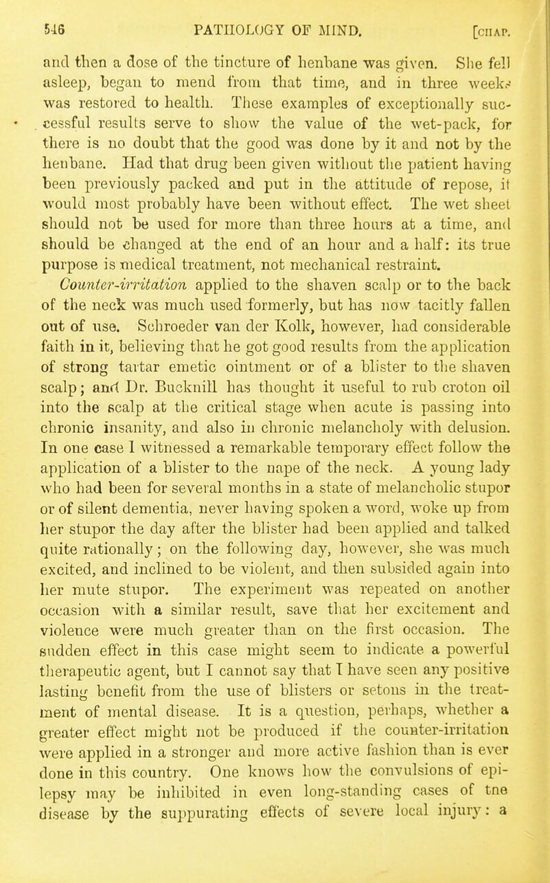 and then a dose of the tincture of henbane was given. She fell asleep, began to mend from that time, and in three week.-' was restored to health. These examples of exceptionally suc- cessfid results serve to show the value of the wet-pack, for there is no doubt that the good was done by it and not by the henbane. Had that drug been given without the patient having been previously packed and put in the attitude of repose, it would most probably have been without effect. The wet sheet should not be used for more than three hoars at a time, and should be chano-ed at the end of an hour and a half: its true purpose is medical treatment, not mechanical restraint. Counter-irritation applied to the shaven scalp or to the back of the neck was much used formerly, but has now tacitly fallen out of use. Schroeder van der Kolk, however, had considerable faith in it, believing that he got good results from the application of strong tartar emetic ointment or of a blister to the shaven scalp; anrt Dr. Bucknill has thought it useful to rub croton oil into the scalp at the critical stage when acute is passing into chronic insanity, and also in chronic melancholy with delusion. In one case 1 witnessed a remarkable temporary effect follow the application of a blister to the nape of the neck. A young lady who had been for several months in a state of melancholic stupor or of silent dementia, never having spoken a word, woke up from her stupor the day after the blister had been applied and talked quite rationally; on the following day, however, she was much excited, and inclined to be violent, and then subsided again into her mute stupor. The experiment was repeated on another occasion with a similar result, save that her excitement and violence were much greater than on the first occasion. The Budden effect in this case might seem to indicate a powerful tlierapeutic agent, but I cannot say that T have seen any positive lasting benefit from the use of blisters or setons in tlie treat- ment of mental disease. It is a question, perhaps, whether a greater effect might not be produced if the counter-irritation were applied in a stronger and more active fashion than is ever done in this country. One knows how the convulsions of epi- lepsy may be inhibited in even long-standing cases of tne disease by the suppurating effects of severe local injury: a
