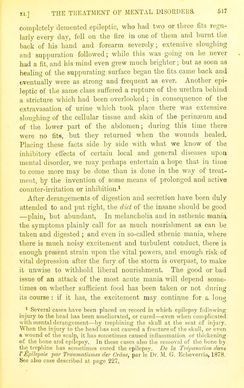 completely demented epileptic, who had two or three fits regu- larly every day, fell on the fire in one of them and burnt the back of his hand and forearm severely; extensive sloughing and suppuration followed; while this was going on he never . had a fit, and his mind even grew much brighter; but as soon as healing of the suppurating surface began the fits came back and liventually were as strong and frequent as ever. Another epi- leptic of tlie same class suffered a rupture of the urethra behind a stricture which had been overlooked; in consequence of the extravasation of urine which took place there was extensive sloughing of the cellular tissue and skin of the perinceum and of the lower part of the abdomen; during this time there were no fits, but they returned when the wounds healed. Placino- these facts side by side with what we know of the inhibitory effects of certain local and general diseases upon mental disorder, we may perhaps entertain a hope that in time to come more may be done than is done in the way of treat- ment, by the invention of some means of prolonged and active counter-irritation or inhibition.^ After derangements of digestion and secretion have been duly attended to and put right, the diet of the insane should be good —plain, but abundant. In melancholia and in asthenic mania the symptoms plainly call for as nmcli nourishment as can be taken and digested ; and even in so-called sthenic mania, where there is much noisy excitement and turbulent conduct, there is enough present strain upon the vital powers, and enough risk of vital depression after the fury of the storm is overpast, to make it unwise to withhold liberal nourishment. The good or bad issue of an attack of the most acute mania will depend some- times on whether sufficient food has been taken or not during its course : if it has, the excitement may continue for a long ^ Several cases have been placed on record in which epilepsy following injury to the head lias been ameliorated, or cured—even when complicated with mental derangement—by trephining the skull at the seat of injury. When the injury to the head has not cauHed a fracture of the skull, or even a wound of the scalp, it has sometimes caused inflammation or thickening of the bone and epilepsy. In these cases also the removal of the bone by the ti'ephine has sometimes cured the epilepsy. De la Trepanitiion (Jans VEpilepsie par Traumatismes der Crane, par le Dr. M. G. Eclieverria, 1878. See also case described at page 227.