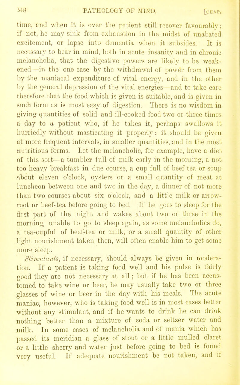 time, and when it is over the patient still recover favourably; ii not, he may siiilv from exhaustion in tiie midst of imabated excitement, or lapse into dementia when it subsides. It is necessary to bear in mind, both in acute insanity and in chronic melancholia, that the digestive powers are likely to be weak- ened—in the one case by the withdrawal of power from them by the maniacal expenditure of vital energy, and in the other by the general depression of the vital energies—and to take care therefore that the food which is given is suitable, and is given in such form as is most easy of digestion. There is no wisdom in giving quantities of solid and ill-cooked food two or three times a day to a patient who, if he takes it, perhaps swallows it hurriedly without masticating it properly: it should be given at more frequent intervals, in smaller quantities, and in the most nutritious forms. Let the melancholic, for example, have a diet of this sort—a tumbler full of milk early in the morning, a not too heavy breakfast in due course, a cup full of beef tea or soup nbout eleven o'clock, oysters or a small quantity of meat at luncheon between one and two in the day, a dinner of not more than two courses about six o'clock, and a little milk or arrow- root or beef-tea before going to bed. If he goes to sleep for tiie first part of the night and wakes about two or three in the morning, unable to go to sleep again, as some melancholies do, a tea-cupful of beef-tea or milk, or a small quantity of other lio-ht nourishment taken then, will often enable him to get some more sleep. Stimulants, if necessary, should always be given in modera- tion. If a patient is taking food well and his pulse is fairly good they are not necessary at all; but if he has been accus- tomed to take wine or beer, he may usually take two or three glasses of wine or beer in the day with his meals. The acute maniac, however, who is taking food well is in most cases better without any stimulant, and if he wants to drink he can drink nothing better than a mixture of soda or seltzer water and milk. In some cases of melancholia and of mania which has j)assed its meridian a glass of stout or a little mulled claret or a little sherry and water just before going to bed is found very useful. If adequate nourishment be not taken, and it
