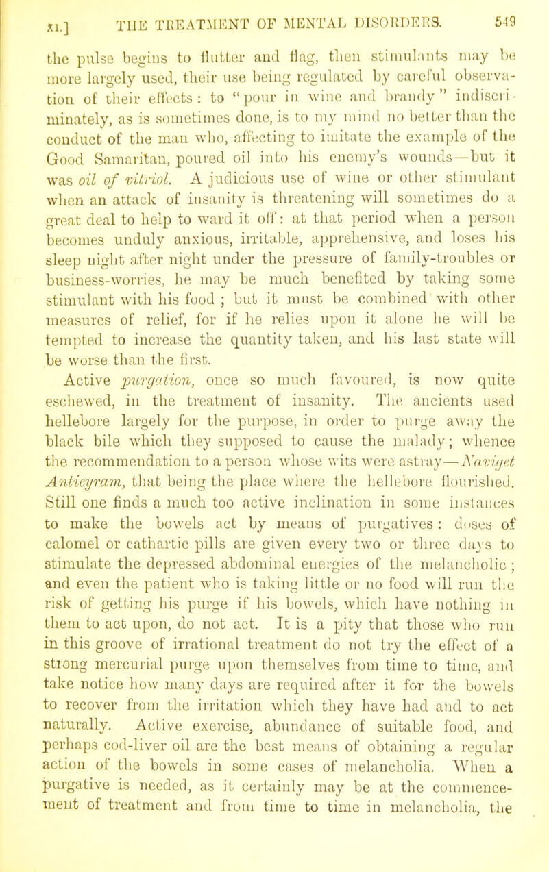 the pulse begins to ilutter aud flag, then stimulants may he more largely used, their use being regulated by careful observa- tion of their eHects : to pour in wine and brandy indiscri- minately, as is sometimes done, is to my mind no better than the conduct of the man who, affecting to imitate the example of the Good Samaritan, poured oil into his enemy's wounds—but it was oil of vitriol. A judicious use of wine or other stimulant when an attack of insanity is threatening will sometimes do a great deal to help to ward it off: at that period when a person becomes unduly anxious, irritable, apprehensive, and loses his sleep night after night under the pressure of family-troubles or business-worries, he may be much benefited by taking some stimulant with his food ; but it must be combined with other measures of relief, for if he relies upon it alone he will be tempted to increase the quantity taken, and his last state will be worse than the first. Active purgation, once so much favoured, is now quite eschewed, in the treatment of insanity. The ancients used hellebore largely for the purpose, in oi'der to purge away the black bile which tliey supposed to cause the malady; whence the recommendation to a person whose wits were astray—JSavvjct Anticyram, that being the place where the hellebore flouiished. Still one finds a much too active inclination in some instances to make the bowels act by means of purgatives: doses of calomel or cathartic pills are given every two or three days to stimulate the depressed ahdominal energies of the melancholic ; and even the patient who is taking little or no food will run tlie risk of getting his purge if his bowels, which have nothing in them to act upon, do not act. It is a pity that those who run in this groove of irrational treatment do not try the effect of a strong mercurial purge upon themselves from time to time, and take notice how many days are required after it for the bowels to recover from the irritation which they have had and to act naturally. Active exercise, abundance of suitable food, and perhaps cod-liver oil are the best means of obtaining a regular action of the bowels in some cases of melancholia, When a purgative is needed, as it certainly may be at the commence- ment of treatment and from time to time in melancholia, the