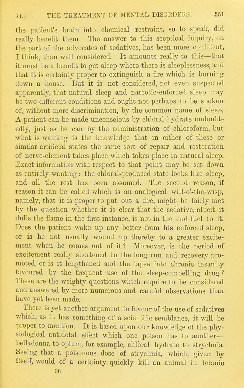 the patient's brain into chemical restraint, so to speak, did really benefit them. The answer to this sceptical inquiry, on the part of the advocates of sedatives, has been more confident, I think, than well considered. It amounts really to this—that it must be a benefit to get sleep where there is sleeplessness, and that it is certainly proper to extinguish a fire which is burning down a house. But it is not considered, not even suspected apparently, that natural sleep and narcotic-enforced sleep may be two different conditions and ought not perhaps to be spoken of, without more discrimination, by the common name of sleep. A patient can be made unconscious by chloral hydrate undoubt- edly, just as he can by the administration of chloroform, but what is wantincj is the knowledge that in either of these or similar artificial states tlie same sort of repair and restoration of nerve-element takes place which takes place in natural sleep. Exact information with respect to that point may be set down as entirely wanting : the chloral-produced state looks lilce sleep, and all the rest has been assumed. The second reason, if reason it can be called which is an analogical will-o'-the-wisp, namely, that it is proper to put out a fire, might be fairly met by the question whether it is clear that the sedative, albeit it dulls the flame in the first instance, is not in the end fuel to it. Does the patient wake up any better from his enforced sleep, or is he not usually wound up thereby to a greater excite- ment when he comes out of it? Moreover, is the period of excitement really shortened in the long run and recovery pro- moted, or is it lengthened and the lapse into chronic insanity favoured by the frequent use of the sleep-compelling drug ? These are the weighty questions which require to be considered and answered by more numerous and careful observations than have yet been made. There is yet another argument in favour of the use of sedatives which, as it has something of a scientific semblance, it will be proper to mention. It is based upon our knowledge of the phy- siological antidotal effect which one poison has to another— belladonna to opium, for example, chloral hydrate to strychnia Seeing that a poisonous dose of strychnia, which, given by itself, would of a certainty quickly kill an animal in tctanio 36