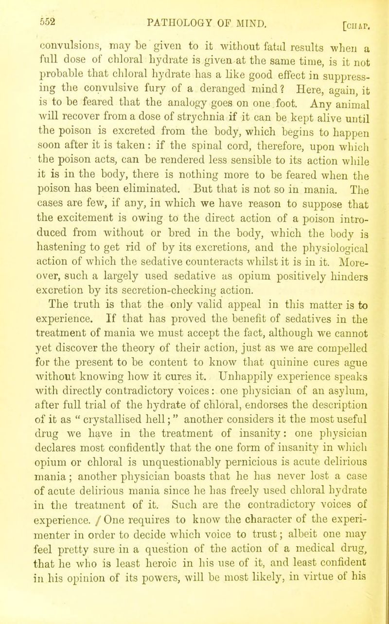convulsions, may be given to it without fatal results when a full dose of chloral hydrate is given at the same time, is it not probable that chloral hydrate has a like good effect in suppress- ing the convulsive fury of a deranged mind ? Here, again, it is to be feared that the analogy goes on one foot. Any animal will recover from a dose of strychnia if it can be kept alive until the poison is excreted from the body, which begins to happen soon after it is taken: if the spinal cord, therefore, upon which the poison acts, can be rendered less sensible to its action while it is in the body, there is nothing more to be feared when the poison has been eliminated. But that is not so in mania. The cases are few, if any, in which we have reason to suppose that the excitement is owing to the direct action of a poison intro- duced from without or bred in the body, which the body is hastening to get rid of by its excretions, and the physiological action of which the sedative counteracts whilst it is in it. More- over, such a largely used sedative as opium positively hinders excretion by its secretion-checking action. The truth is that the only valid appeal in this matter is to experience. If that has proved the benefit of sedatives in the treatment of mania we must accept the fact, although we cannot yet discover the theory of their action, just as we are compelled for the present to be content to know that quinine cures ague without knowing how it cures it. Unhappily experience speaks with directly contradictory voices: one physician of an asyhim, after full trial of the hydrate of chloral, endorses the description of it as  crystallised hell; another considers it the most useful drug we have in the treatment of insanity: one physician declares most confidently that the one form of insanity in wliich opium or chloral is unquestionably pernicious is acute delirious mania; another physician boasts that he has never lost a case of acute delirious mania since he has freely used chloral hydrate in the treatment of it. Such are the contradictory voices of experience. / One requires to know the character of the experi- menter in order to decide which voice to trust; albeit one may feel pretty sure in a question of the action of a medical drug, that he who is least heroic in his use of it, and least confident in his opinion of its powers, will be most likely, in virtue of his
